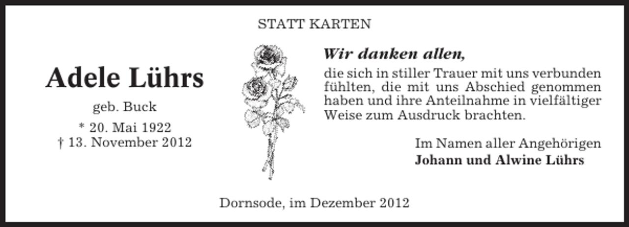 <p>STATT KARTEN</p><p>Wir danken allen,</p><p>Adele Lührs<br />geb. Buck<br />* 20. Mai 1922<br />† 13. November 2012</p><p>die sich in stiller Trauer mit uns verbunden<br />fühlten, die mit uns Abschied genommen<br />haben und ihre Anteilnahme in vielfältiger<br />Weise zum Ausdruck brachten.<br />Im Namen aller Angehörigen<br />Johann und Alwine Lührs<br />Dornsode, im Dezember 2012</p>