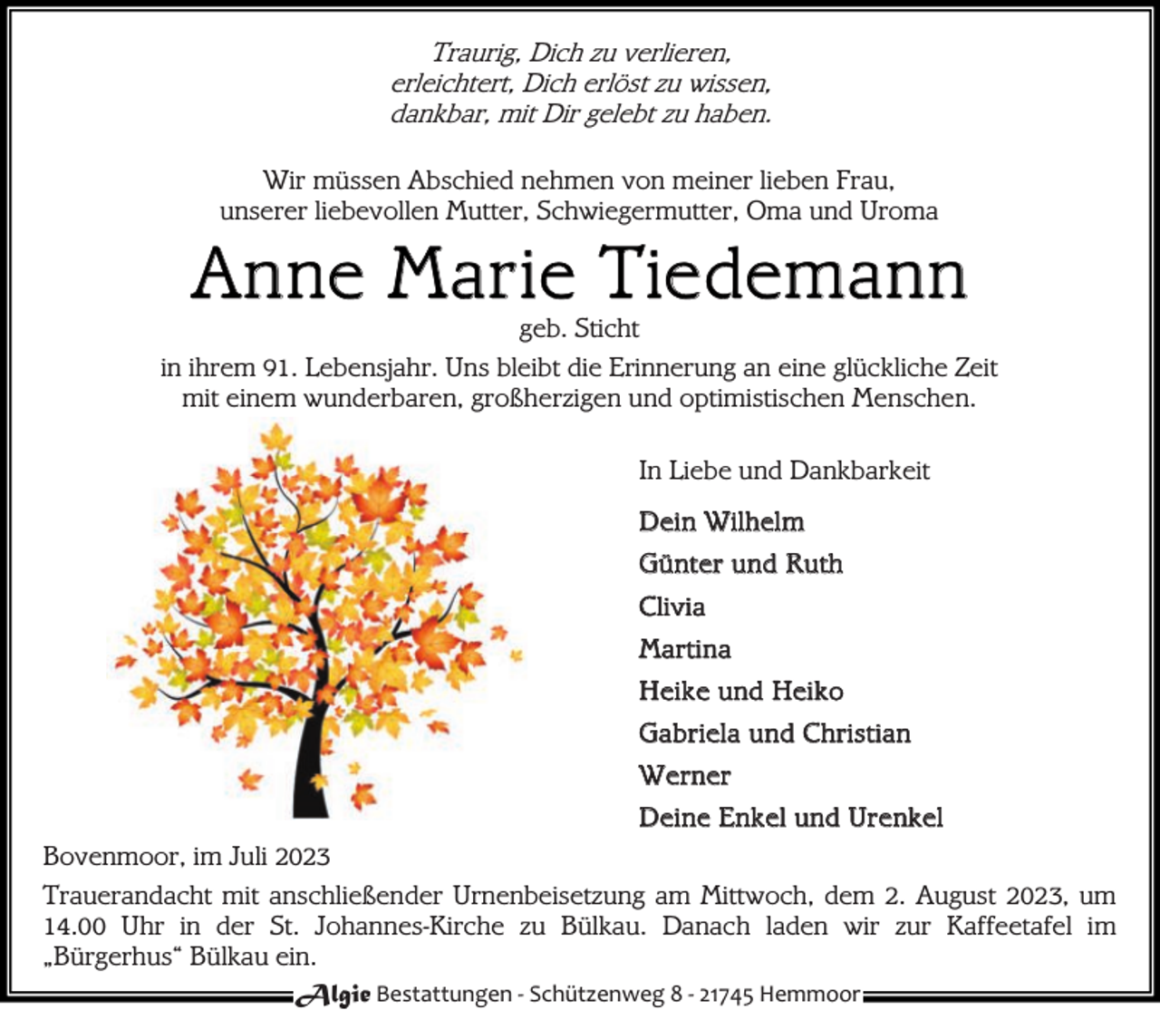 <p>Traurig, Dich zu verlieren,<br />erleichtert, Dich erlöst zu wissen,<br />dankbar, mit Dir gelebt zu haben.<br />Wir müssen Abschied nehmen von meiner lieben Frau,<br />unserer liebevollen Mutter, Schwiegermutter, Oma und Uroma</p><p>A n ne M a r ie Tie de ma n n</p><p>geb. Sticht<br />in ihrem 91. Lebensjahr. Uns bleibt die Erinnerung an eine glückliche Zeit<br />mit einem wunderbaren, großherzigen und optimistischen Menschen.<br />In Liebe und Dankbarkeit<br />D ei n W i l hel m<br />G ü nt er u nd Ru t h<br />Cli vi a<br />Mar ti na<br />H ei k e und Hei ko<br />G abr i el a u nd C hr i sti an<br />W er ner<br />D ei ne E nk el und Ur e nkel<br />Bovenmoor, im Juli 2023<br />Trauerandacht mit anschließender Urnenbeisetzung am Mittwoch, dem 2. August 2023, um<br />14.00 Uhr in der St. Johannes-Kirche zu Bülkau. Danach laden wir zur Kaffeetafel im<br />„Bürgerhus“ Bülkau ein.<br />Algie Bestattungen - Schützenweg 8 - 21745 Hemmoor</p>