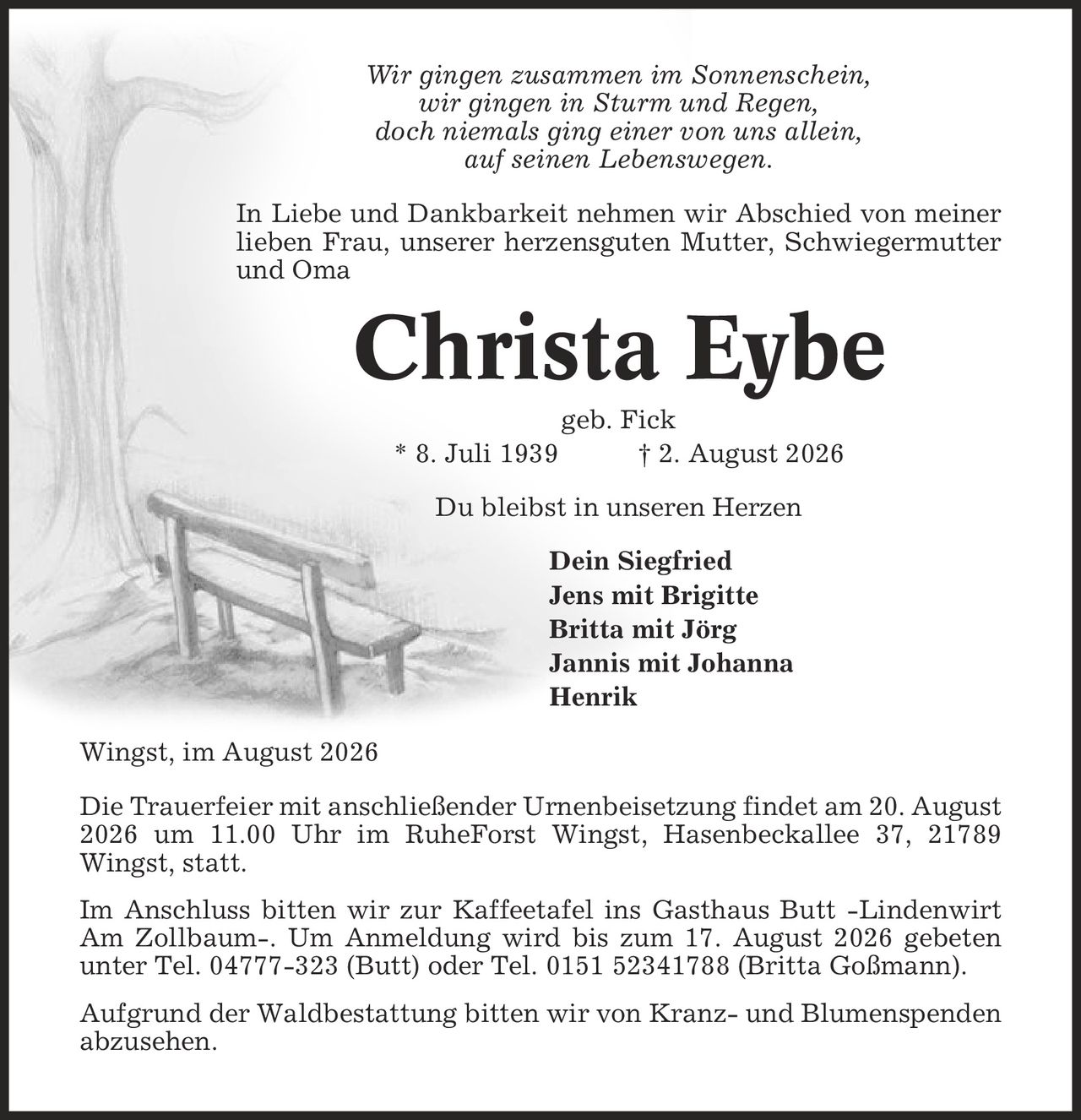 Wir gingen zusammen im Sonnenschein, wir gingen in Sturm und Regen, doch niemals ging einer von uns allein, auf seinen Lebenswegen. In Liebe und Dankbarkeit nehmen wir Abschied von meiner lieben Frau, unserer herzensguten Mutter, Schwiegermutter und Oma Christa Eybe geb. Fick * 8. Juli 1939 | 2. August 2026 Du bleibst in unseren Herzen Dein Siegfried Jens mit Brigitte Britta mit Jörg Jannis mit Johanna Henrik Wingst, im August 2026 Die Trauerfeier mit anschließender Urnenbeisetzung findet am 20. August 2026 um 11.00 Uhr im RuheForst Wingst, Hasenbeckallee 37, 21789 Wingst, statt. Im Anschluss bitten wir zur Kaffeetafel ins Gasthaus Butt -Lindenwirt Am Zollbaum-. Um Anmeldung wird bis zum 17. August 2026 gebeten unter Tel. 04777-323 (Butt) oder Tel. 0151 52341788 (Britta Goßmann). Aufgrund der Waldbestattung bitten wir von Kranz- und Blumenspenden abzusehen.