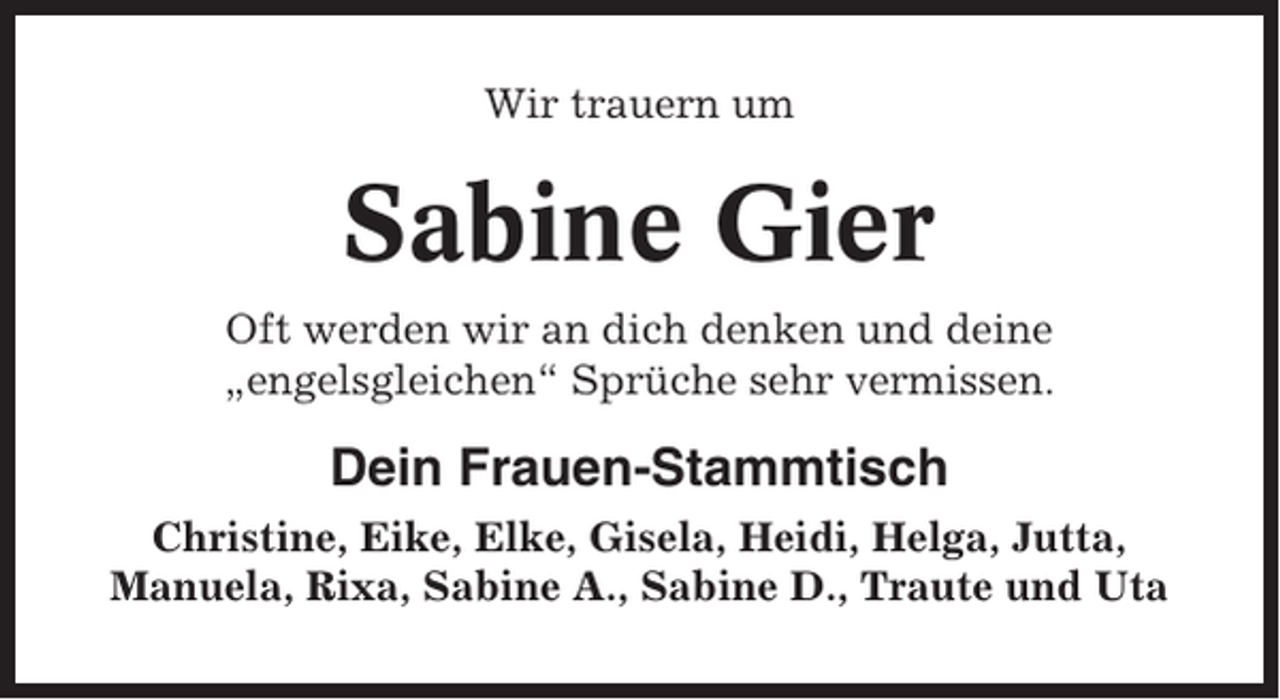 <p>Wir trauern um</p><p>Sabine Gier<br />Oft werden wir an dich denken und deine<br />„engelsgleichen“ Sprüche sehr vermissen.</p><p>Dein Frauen-Stammtisch<br />Christine, Eike, Elke, Gisela, Heidi, Helga, Jutta,<br />Manuela, Rixa, Sabine A., Sabine D., Traute und Uta</p>