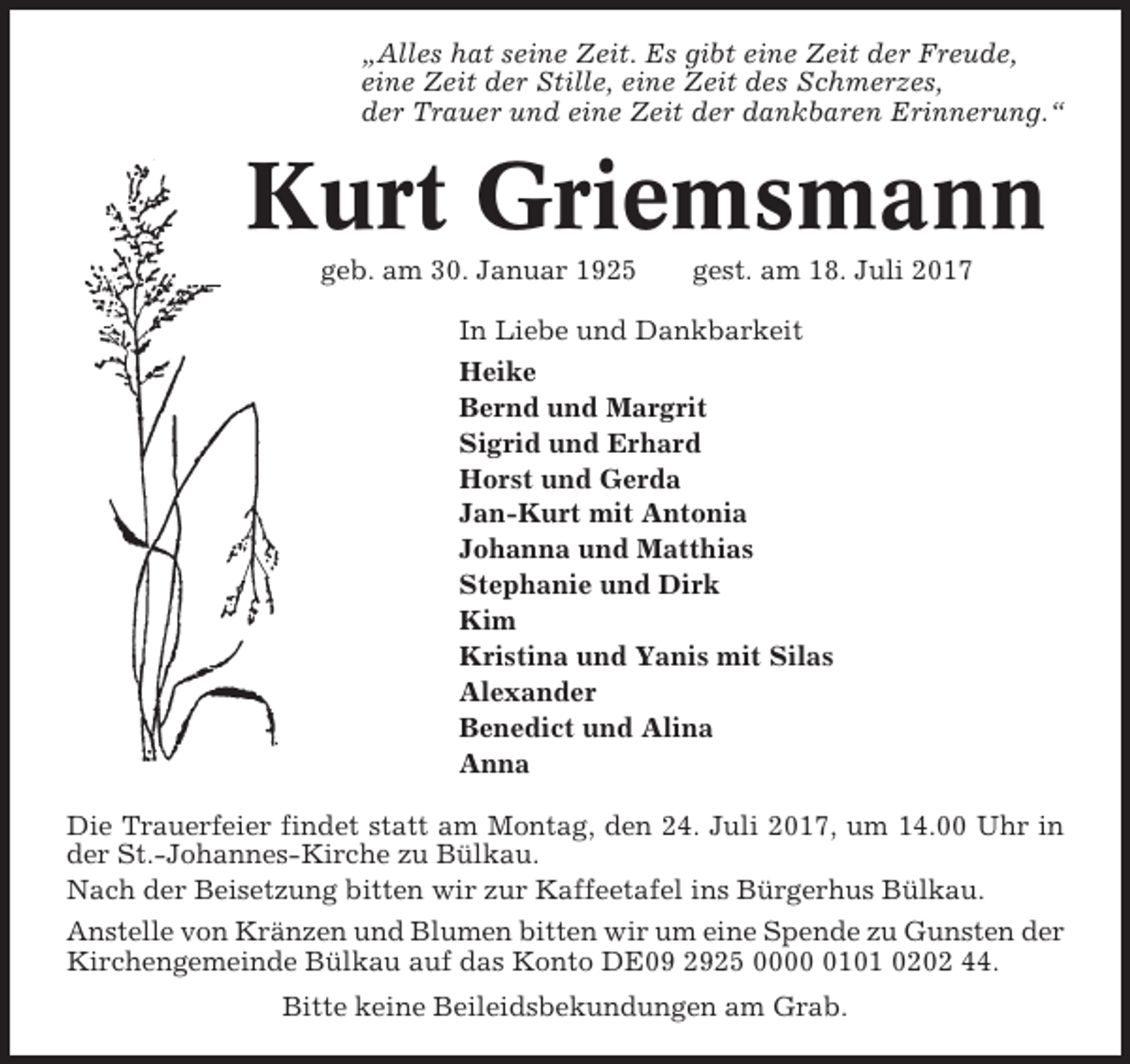 <p>„Alles hat seine Zeit. Es gibt eine Zeit der Freude,<br />eine Zeit der Stille, eine Zeit des Schmerzes,<br />der Trauer und eine Zeit der dankbaren Erinnerung.“</p><p>Kurt Griemsmann<br />geb. am 30. Januar 1925</p><p>gest. am 18. Juli 2017</p><p>In Liebe und Dankbarkeit<br />Heike<br />Bernd und Margrit<br />Sigrid und Erhard<br />Horst und Gerda<br />Jan-Kurt mit Antonia<br />Johanna und Matthias<br />Stephanie und Dirk<br />Kim<br />Kristina und Yanis mit Silas<br />Alexander<br />Benedict und Alina<br />Anna<br />Die Trauerfeier findet statt am Montag, den 24. Juli 2017, um 14.00 Uhr in<br />der St.-Johannes-Kirche zu Bülkau.<br />Nach der Beisetzung bitten wir zur Kaffeetafel ins Bürgerhus Bülkau.<br />Anstelle von Kränzen und Blumen bitten wir um eine Spende zu Gunsten der<br />Kirchengemeinde Bülkau auf das Konto DE09 2925 000101 0202 44.<br />Bitte keine Beileidsbekundungen am Grab.</p>