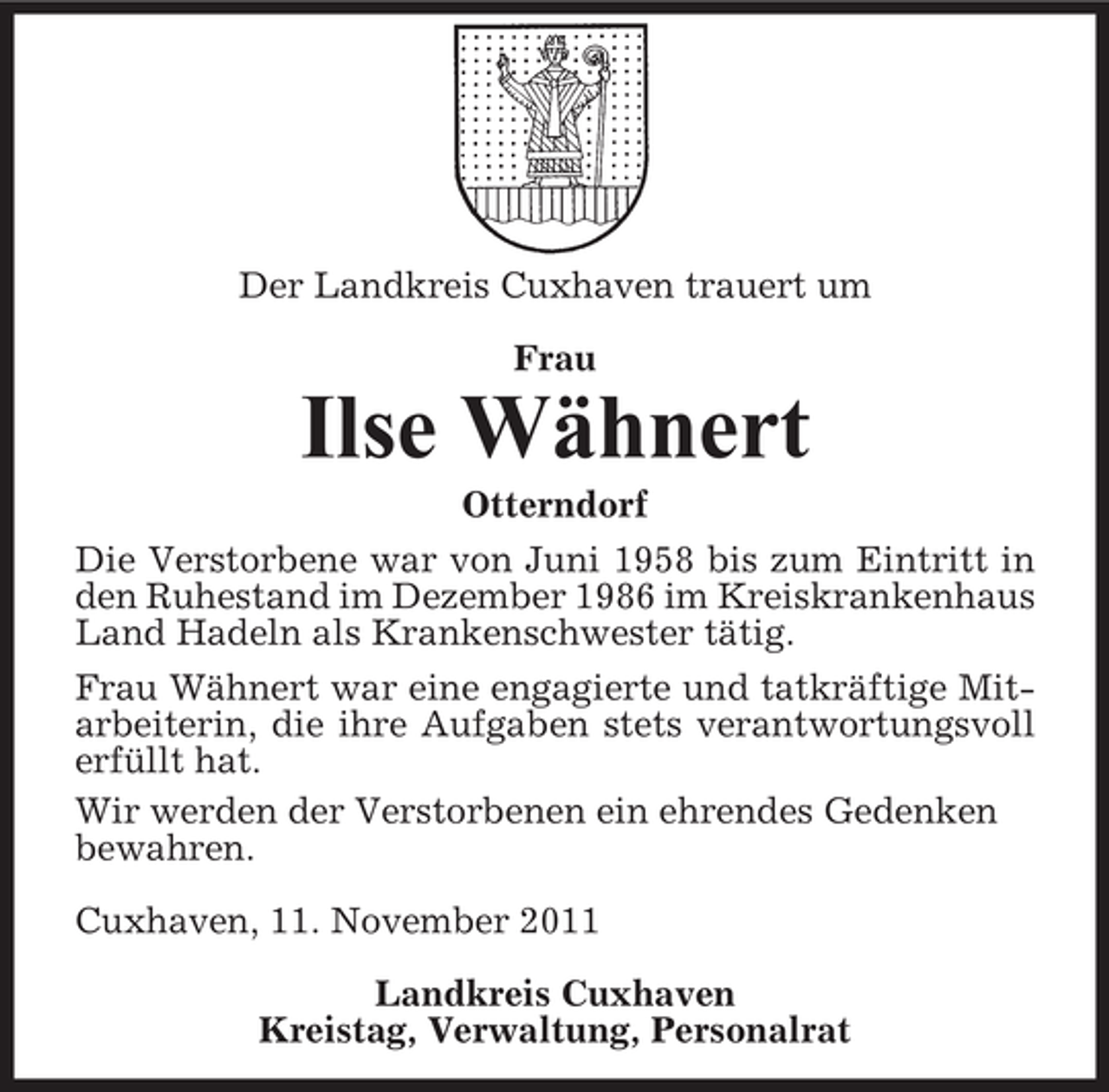 <p>Der Landkreis Cuxhaven trauert um<br />Frau</p><p>Ilse Wähnert<br />Otterndorf<br />Die Verstorbene war von Juni 1958 bis zum Eintritt in<br />den Ruhestand im Dezember 1986 im Kreiskrankenhaus<br />Land Hadeln als Krankenschwester tätig.<br />Frau Wähnert war eine engagierte und tatkräftige Mitarbeiterin, die ihre Aufgaben stets verantwortungsvoll<br />erfüllt hat.<br />Wir werden der Verstorbenen ein ehrendes Gedenken<br />bewahren.<br />Cuxhaven, 11. November 2011<br />Landkreis Cuxhaven<br />Kreistag, Verwaltung, Personalrat</p>