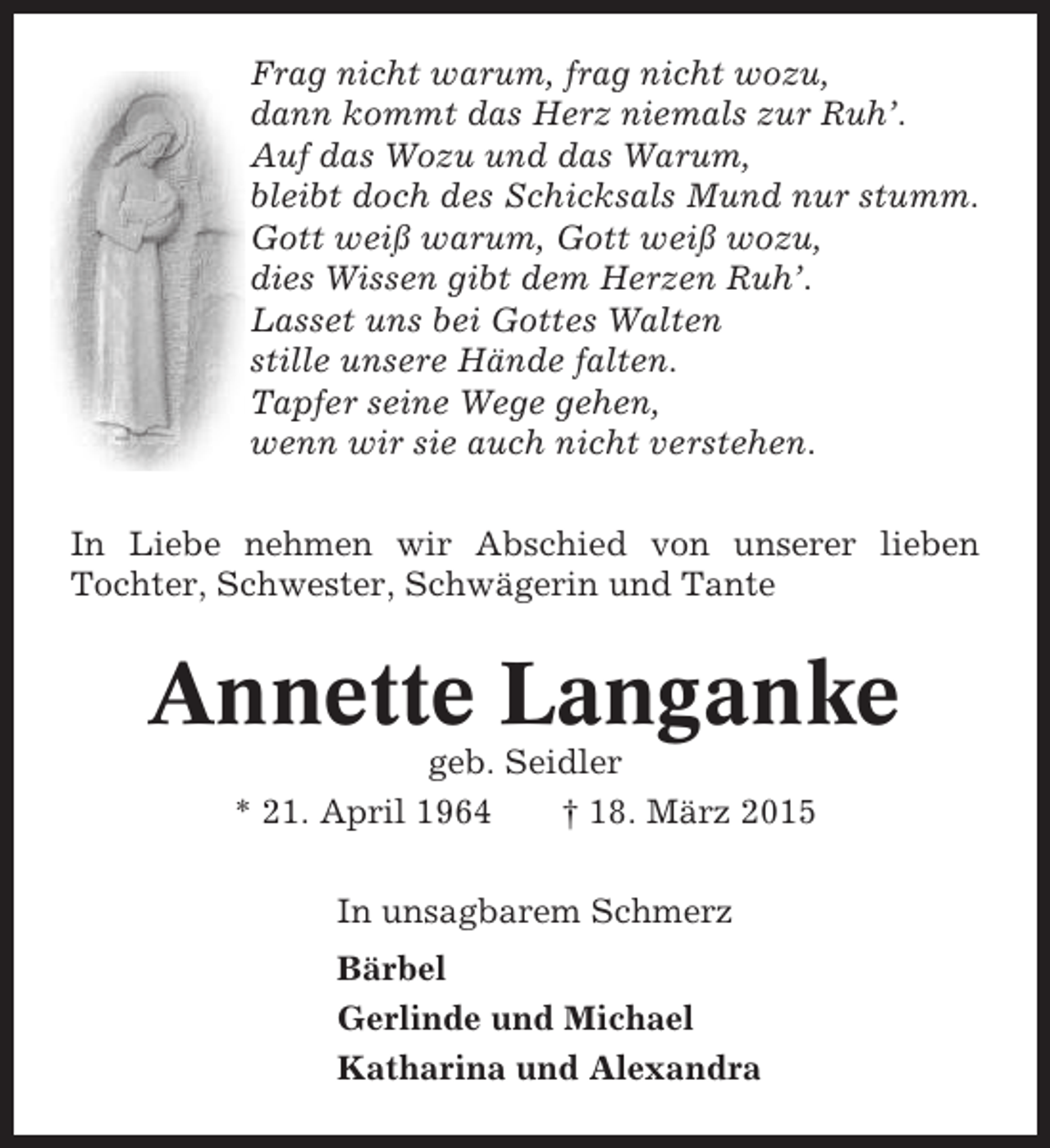 <p>Frag nicht warum, frag nicht wozu,<br />dann kommt das Herz niemals zur Ruh’.<br />Auf das Wozu und das Warum,<br />bleibt doch des Schicksals Mund nur stumm.<br />Gott weiß warum, Gott weiß wozu,<br />dies Wissen gibt dem Herzen Ruh’.<br />Lasset uns bei Gottes Walten<br />stille unsere Hände falten.<br />Tapfer seine Wege gehen,<br />wenn wir sie auch nicht verstehen.<br />In Liebe nehmen wir Abschied von unserer lieben<br />Tochter, Schwester, Schwägerin und Tante</p><p>Annette Langanke<br />geb. Seidler<br />* 21. April 1964<br />† 18. März 2015<br />In unsagbarem Schmerz<br />Bärbel<br />Gerlinde und Michael<br />Katharina und Alexandra</p>