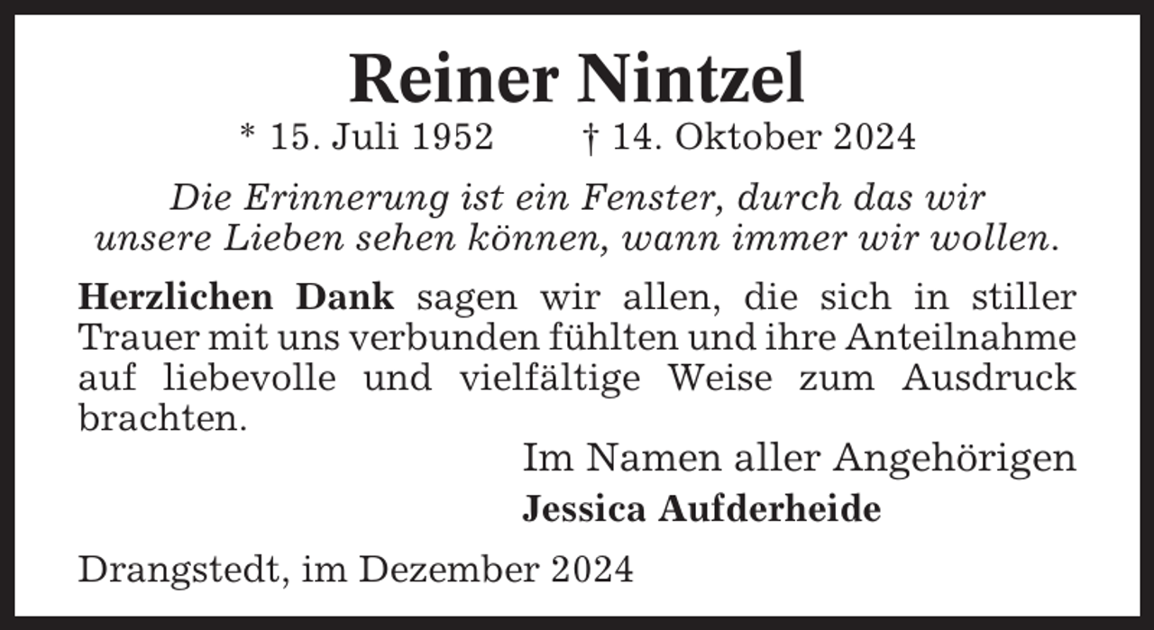 <p>Reiner Nintzel<br />* 15. Juli 1952</p><p>† 14. Oktober 2024</p><p>Die Erinnerung ist ein Fenster, durch das wir<br />unsere Lieben sehen können, wann immer wir wollen.<br />Herzlichen Dank sagen wir allen, die sich in stiller<br />Trauer mit uns verbunden fühlten und ihre Anteilnahme<br />auf liebevolle und vielfältige Weise zum Ausdruck<br />brachten.</p><p>Im Namen aller Angehörigen<br />Jessica Aufderheide<br />Drangstedt, im Dezember 2024</p>