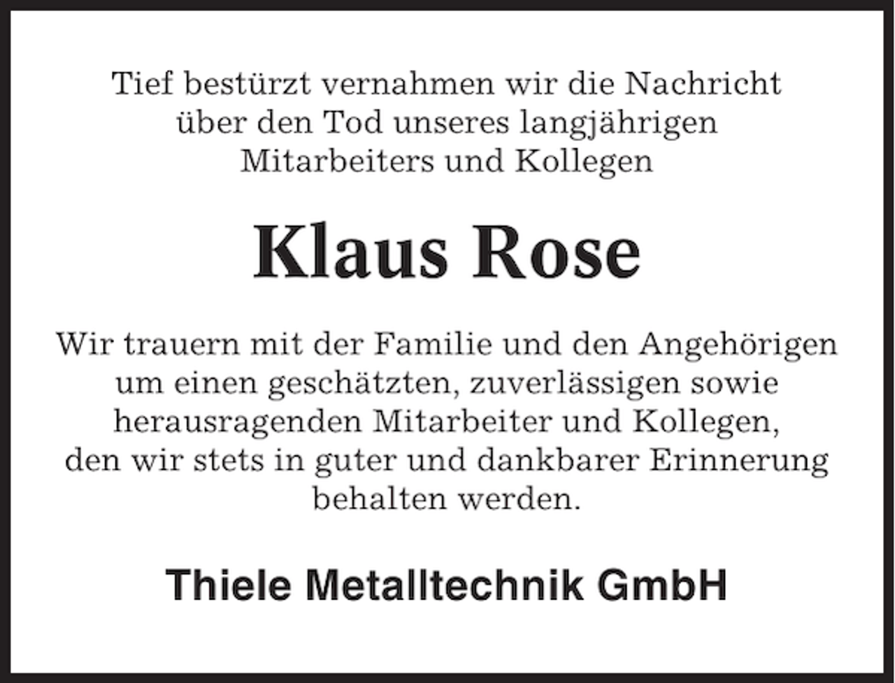 <p>Tief bestürzt vernahmen wir die Nachricht<br />über den Tod unseres langjährigen<br />Mitarbeiters und Kollegen</p><p>Klaus Rose<br />Wir trauern mit der Familie und den Angehörigen<br />um einen geschätzten, zuverlässigen sowie<br />herausragenden Mitarbeiter und Kollegen,<br />den wir stets in guter und dankbarer Erinnerung<br />behalten werden.</p><p>Thiele Metalltechnik GmbH</p>