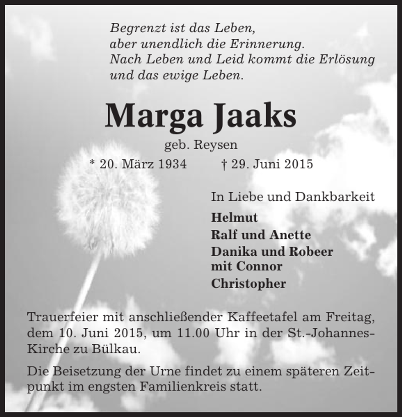 <p>Begrenzt ist das Leben,<br />aber unendlich die Erinnerung.<br />Nach Leben und Leid kommt die Erlösung<br />und das ewige Leben.</p><p>Marga Jaaks<br />geb. Reysen<br />* 20. März 1934<br />† 29. Juni 2015<br />In Liebe und Dankbarkeit<br />Helmut<br />Ralf und Anette<br />Danika und Robeer<br />mit Connor<br />Christopher<br />Trauerfeier mit anschließender Kaffeetafel am Freitag,<br />dem 10. Juni 2015, um 11.00 Uhr in der St.-JohannesKirche zu Bülkau.<br />Die Beisetzung der Urne findet zu einem späteren Zeitpunkt im engsten Familienkreis statt.</p>