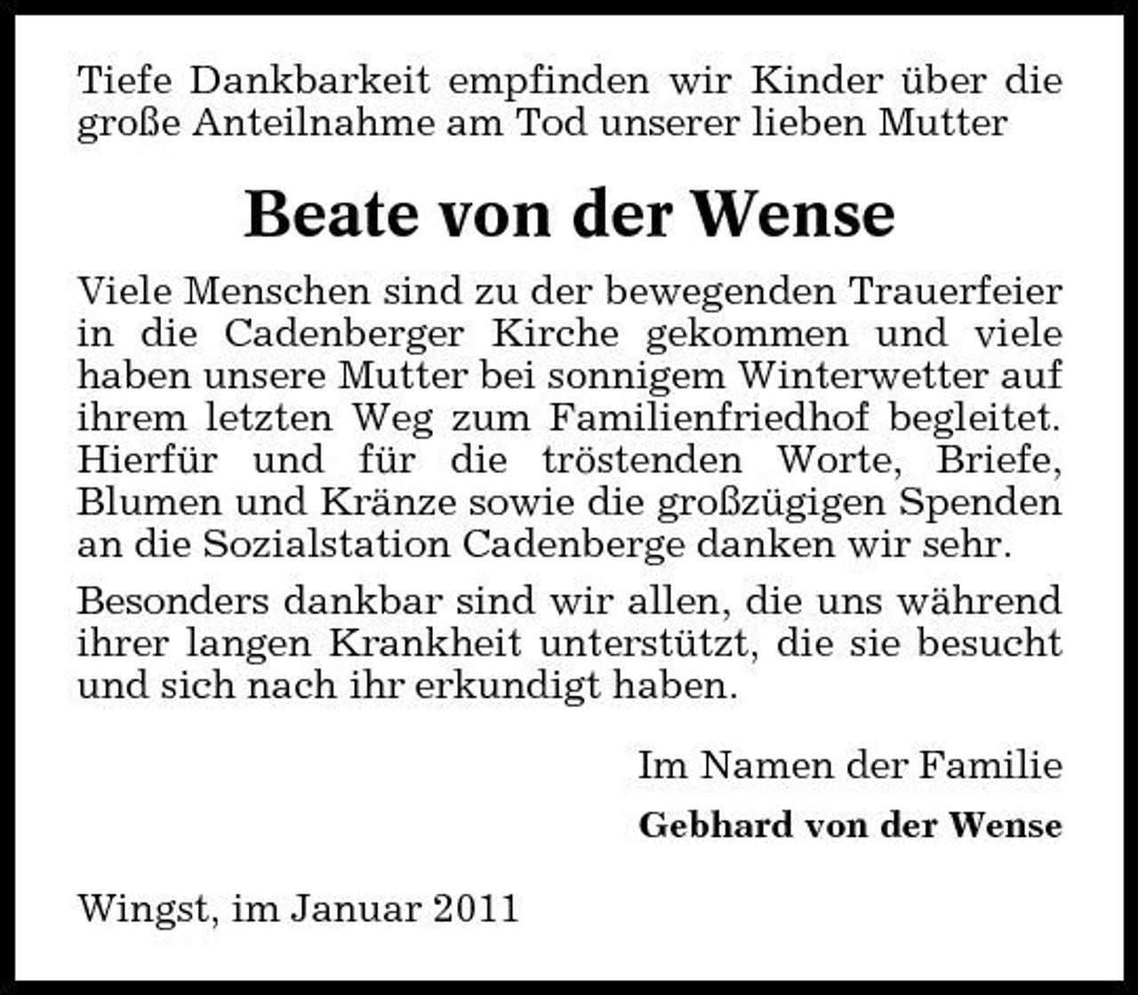 <p>Tiefe Dankbarkeit empfinden wir Kinder über die große Anteilnahme am Tod unserer lieben Mutter</p><p>Beate von der Wense<br />Viele Menschen sind zu der bewegenden Trauerfeier in die Cadenberger Kirche gekommen und viele haben unsere Mutter bei sonnigem Winterwetter auf ihrem letzten Weg zum Familienfriedhof begleitet. Hierfür und für die tröstenden Worte, Briefe, Blumen und Kränze sowie die großzügigen Spenden an die Sozialstation Cadenberge danken wir sehr. Besonders dankbar sind wir allen, die uns während ihrer langen Krankheit unterstützt, die sie besucht und sich nach ihr erkundigt haben. Im Namen der Familie<br />Gebhard von der Wense</p><p>Wingst, im Januar 2011</p>