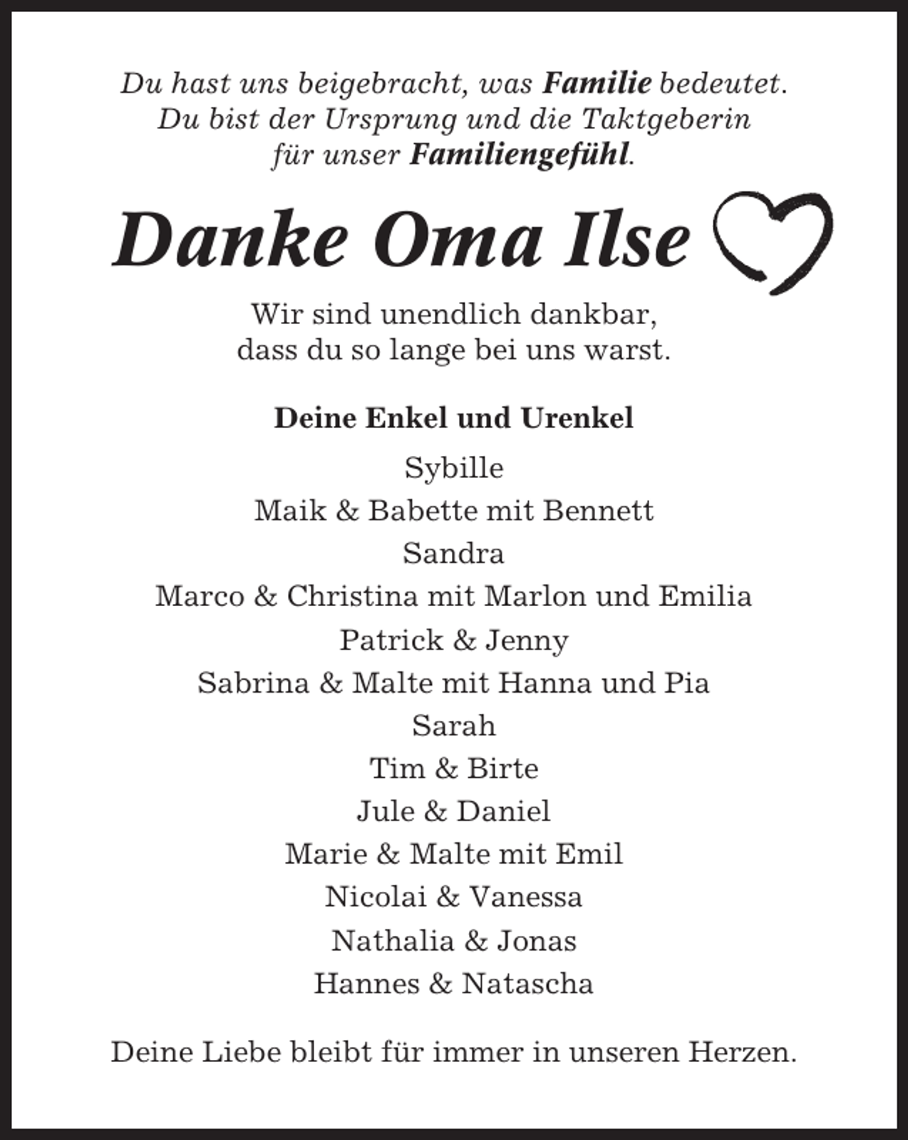 <p>Du hast uns beigebracht, was Familie bedeutet.<br />Du bist der Ursprung und die Taktgeberin<br />für unser Familiengefühl.</p><p>Danke Oma Ilse<br />Wir sind unendlich dankbar,<br />dass du so lange bei uns warst.<br />Deine Enkel und Urenkel<br />Sybille<br />Maik &amp; Babette mit Bennett<br />Sandra<br />Marco &amp; Christina mit Marlon und Emilia<br />Patrick &amp; Jenny<br />Sabrina &amp; Malte mit Hanna und Pia<br />Sarah<br />Tim &amp; Birte<br />Jule &amp; Daniel<br />Marie &amp; Malte mit Emil<br />Nicolai &amp; Vanessa<br />Nathalia &amp; Jonas<br />Hannes &amp; Natascha<br />Deine Liebe bleibt für immer in unseren Herzen.</p>