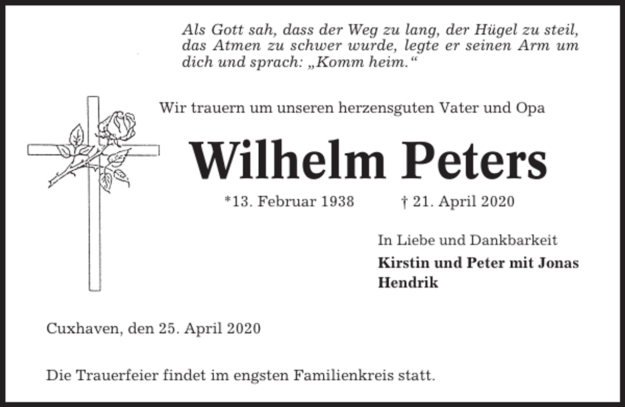 <p>Als Gott sah, dass der Weg zu lang, der Hügel zu steil,<br />das Atmen zu schwer wurde, legte er seinen Arm um<br />dich und sprach: „Komm heim.“<br />Wir trauern um unseren herzensguten Vater und Opa</p><p>Wilhelm Peters<br />*13. Februar 1938</p><p>† 21. April 2020<br />In Liebe und Dankbarkeit</p><p>Kirstin und Peter mit Jonas<br />Hendrik<br />Cuxhaven, den 25. April 2020<br />Die Trauerfeier findet im engsten Familienkreis statt.</p>