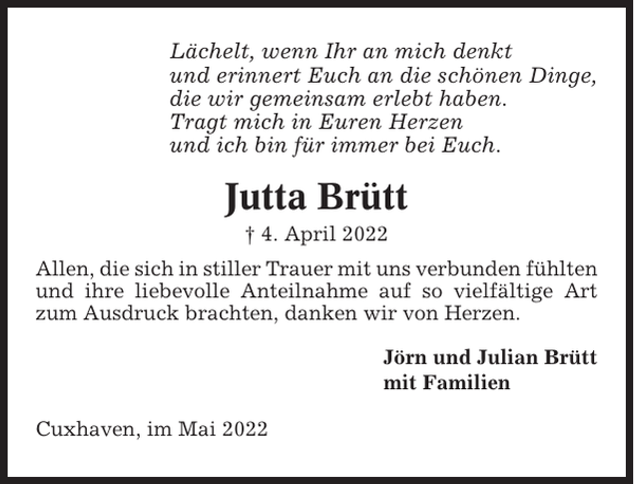 <p>Lächelt, wenn Ihr an mich denkt<br />und erinnert Euch an die schönen Dinge,<br />die wir gemeinsam erlebt haben.<br />Tragt mich in Euren Herzen<br />und ich bin für immer bei Euch.</p><p>Jutta Brütt<br />† 4. April 2022<br />Allen, die sich in stiller Trauer mit uns verbunden fühlten<br />und ihre liebevolle Anteilnahme auf so vielfältige Art<br />zum Ausdruck brachten, danken wir von Herzen.<br />Jörn und Julian Brütt<br />mit Familien<br />Cuxhaven, im Mai 2022</p>