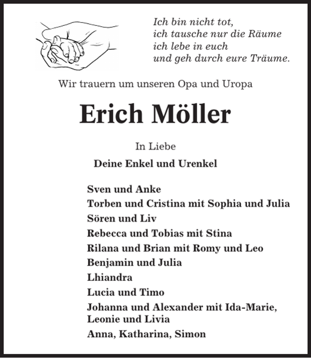 <p>Ich bin nicht tot,<br />ich tausche nur die Räume<br />ich lebe in euch<br />und geh durch eure Träume.<br />Wir trauern um unseren Opa und Uropa</p><p>Erich Möller<br />In Liebe<br />Deine Enkel und Urenkel<br />Sven und Anke<br />Torben und Cristina mit Sophia und Julia<br />Sören und Liv<br />Rebecca und Tobias mit Stina<br />Rilana und Brian mit Romy und Leo<br />Benjamin und Julia<br />Lhiandra<br />Lucia und Timo<br />Johanna und Alexander mit Ida-Marie,<br />Leonie und Livia<br />Anna, Katharina, Simon</p>