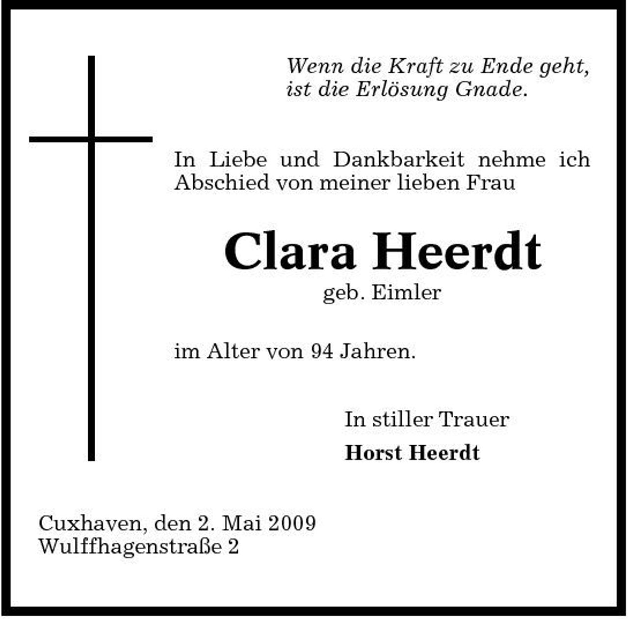 <p>Wenn die Kraft zu Ende geht, ist die Erlösung Gnade. In Liebe und Dankbarkeit nehme ich Abschied von meiner lieben Frau</p><p>Clara Heerdt<br />geb. Eimler im Alter von 94 Jahren. In stiller Trauer Horst Heerdt Cuxhaven, den 2. Mai 2009 Wulffhagenstraße 2</p>