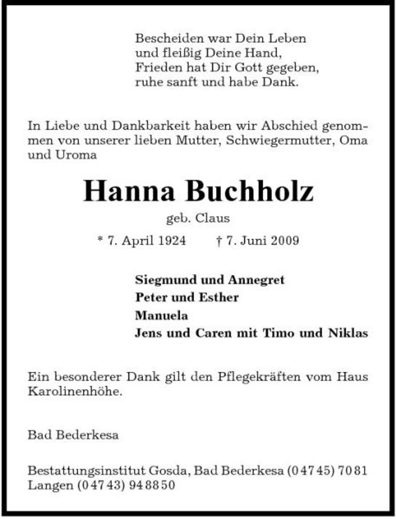 <p>Bescheiden war Dein Leben und fleißig Deine Hand, Frieden hat Dir Gott gegeben, ruhe sanft und habe Dank. In Liebe und Dankbarkeit haben wir Abschied genommen von unserer lieben Mutter, Schwiegermutter, Oma und Uroma</p><p>Hanna Buchholz<br />geb. Claus * 7. April 1924 † 7. Juni 2009 Siegmund und Annegret Peter und Esther Manuela Jens und Caren mit Timo und Niklas Ein besonderer Dank gilt den Pflegekräften vom Haus Karolinenhöhe. Bad Bederkesa Bestattungsinstitut Gosda, Bad Bederkesa (0 47 45) 70 81 Langen (0 47 43) 94 88 50</p>