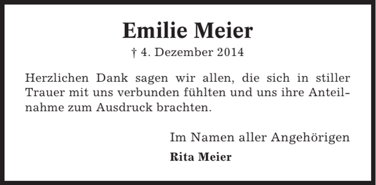 <p>Emilie Meier<br />† 4. Dezember 2014<br />Herzlichen Dank sagen wir allen, die sich in stiller<br />Trauer mit uns verbunden fühlten und uns ihre Anteilnahme zum Ausdruck brachten.</p><p>Im Namen aller Angehörigen<br />Rita Meier</p>