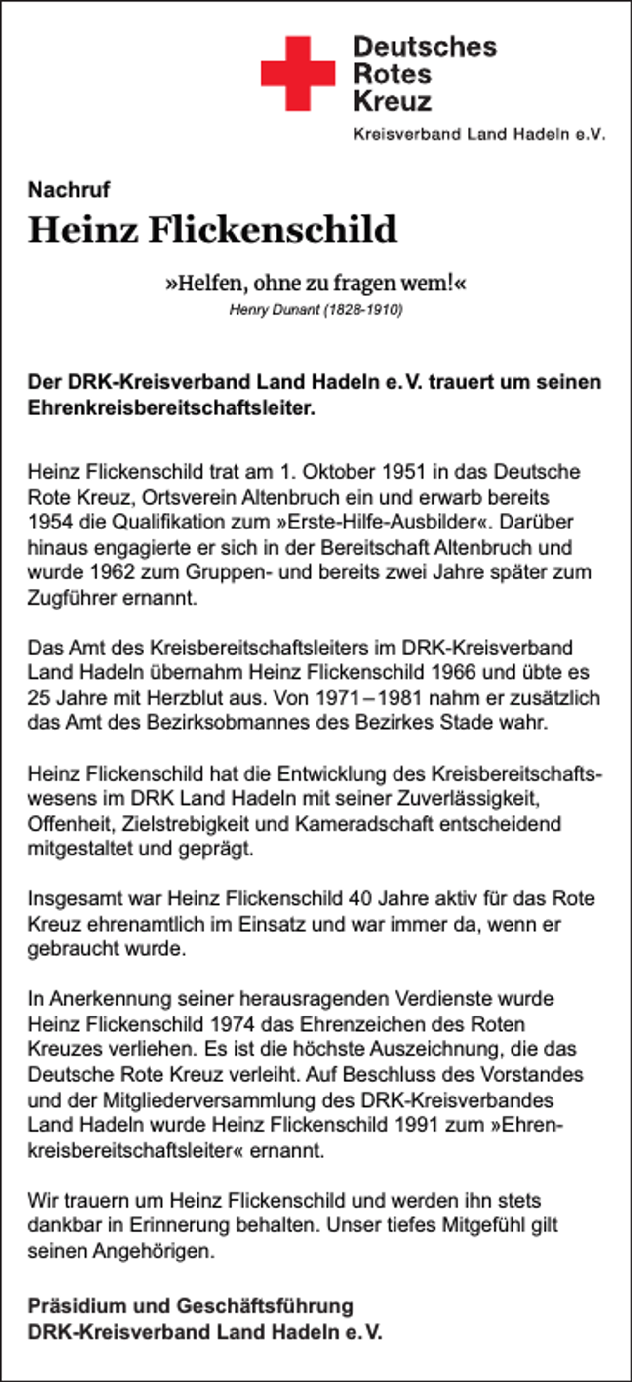 <p>Nachruf</p><p>Heinz Flickenschild<br />»Helfen, ohne zu fragen wem!«<br />Henry Dunant (1828-1910)</p><p>Der DRK-Kreisverband Land Hadeln e. V. trauert um seinen<br />Ehrenkreisbereitschaftsleiter.<br />Heinz Flickenschild trat am 1. Oktober 1951 in das Deutsche<br />Rote Kreuz, Ortsverein Altenbruch ein und erwarb bereits<br />1954 die Qualiﬁkation zum »Erste-Hilfe-Ausbilder«. Darüber<br />hinaus engagierte er sich in der Bereitschaft Altenbruch und<br />wurde 1962 zum Gruppen- und bereits zwei Jahre später zum<br />Zugführer ernannt.<br />Das Amt des Kreisbereitschaftsleiters im DRK-Kreisverband<br />Land Hadeln übernahm Heinz Flickenschild 1966 und übte es<br />25 Jahre mit Herzblut aus. Von 1971 – 1981 nahm er zusätzlich<br />das Amt des Bezirksobmannes des Bezirkes Stade wahr.<br />Heinz Flickenschild hat die Entwicklung des Kreisbereitschaftswesens im DRK Land Hadeln mit seiner Zuverlässigkeit,<br />Oﬀenheit, Zielstrebigkeit und Kameradschaft entscheidend<br />mitgestaltet und geprägt.<br />Insgesamt war Heinz Flickenschild 40 Jahre aktiv für das Rote<br />Kreuz ehrenamtlich im Einsatz und war immer da, wenn er<br />gebraucht wurde.<br />In Anerkennung seiner herausragenden Verdienste wurde<br />Heinz Flickenschild 1974 das Ehrenzeichen des Roten<br />Kreuzes verliehen. Es ist die höchste Auszeichnung, die das<br />Deutsche Rote Kreuz verleiht. Auf Beschluss des Vorstandes<br />und der Mitgliederversammlung des DRK-Kreisverbandes<br />Land Hadeln wurde Heinz Flickenschild 1991 zum »Ehrenkreisbereitschaftsleiter« ernannt.<br />Wir trauern um Heinz Flickenschild und werden ihn stets<br />dankbar in Erinnerung behalten. Unser tiefes Mitgefühl gilt<br />seinen Angehörigen.<br />Präsidium und Geschäftsführung<br />DRK-Kreisverband Land Hadeln e. V.</p>