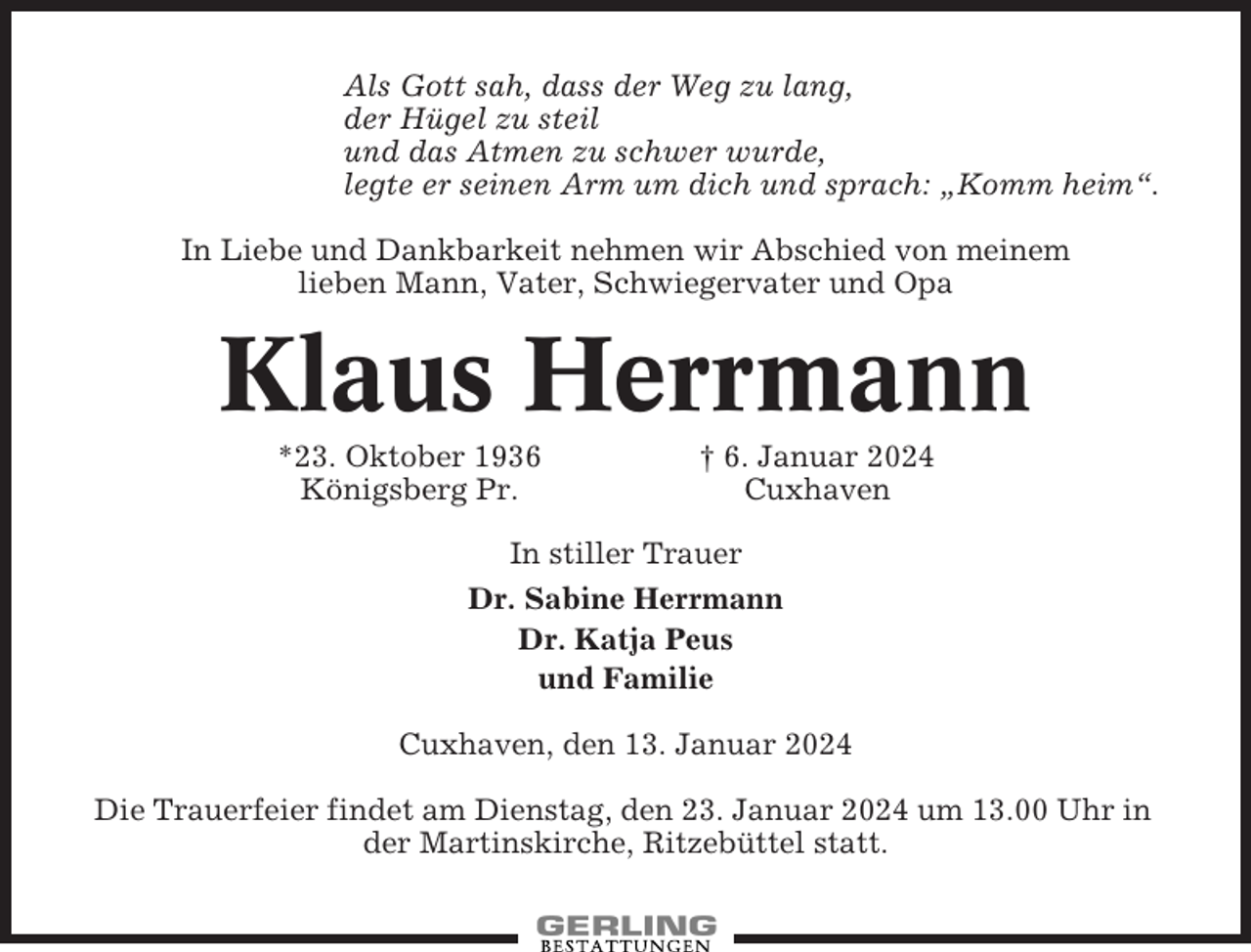 <p>Als Gott sah, dass der Weg zu lang,<br />der Hügel zu steil<br />und das Atmen zu schwer wurde,<br />legte er seinen Arm um dich und sprach: „Komm heim“.<br />In Liebe und Dankbarkeit nehmen wir Abschied von meinem<br />lieben Mann, Vater, Schwiegervater und Opa</p><p>Klaus Herrmann<br />*23. Oktober 1936<br />Königsberg Pr.</p><p>† 6. Januar 2024<br />Cuxhaven</p><p>In stiller Trauer<br />Dr. Sabine Herrmann<br />Dr. Katja Peus<br />und Familie<br />Cuxhaven, den 13. Januar 2024<br />Die Trauerfeier findet am Dienstag, den 23. Januar 2024 um 13.00 Uhr in<br />der Martinskirche, Ritzebüttel statt.</p>