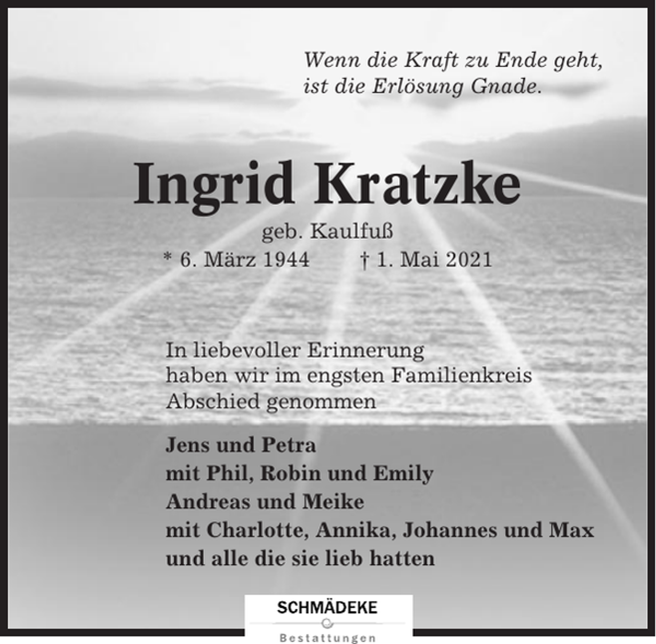 <p>Wenn die Kraft zu Ende geht,<br />ist die Erlösung Gnade.</p><p>Ingrid Kratzke<br />geb. Kaulfuß<br />* 6. März 1944<br />† 1. Mai 2021</p><p>In liebevoller Erinnerung<br />haben wir im engsten Familienkreis<br />Abschied genommen<br />Jens und Petra<br />mit Phil, Robin und Emily<br />Andreas und Meike<br />mit Charlotte, Annika, Johannes und Max<br />und alle die sie lieb hatten</p>