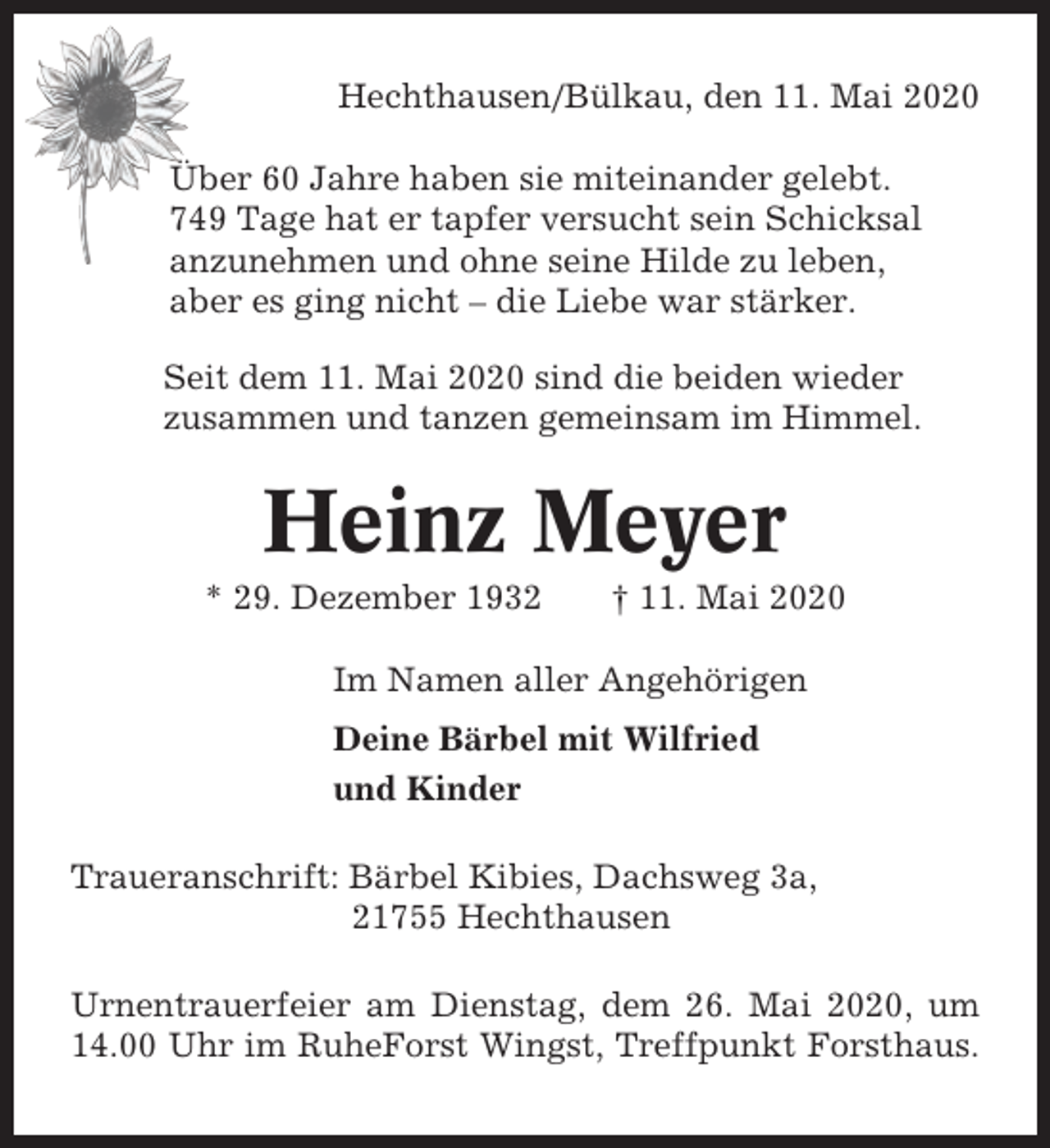 <p>Hechthausen/Bülkau, den 11. Mai 2020<br />Über 60 Jahre haben sie miteinander gelebt.<br />749 Tage hat er tapfer versucht sein Schicksal<br />anzunehmen und ohne seine Hilde zu leben,<br />aber es ging nicht – die Liebe war stärker.<br />Seit dem 11. Mai 2020 sind die beiden wieder<br />zusammen und tanzen gemeinsam im Himmel.</p><p>Heinz Meyer<br />* 29. Dezember 1932</p><p>† 11. Mai 2020</p><p>Im Namen aller Angehörigen<br />Deine Bärbel mit Wilfried<br />und Kinder<br />Traueranschrift: Bärbel Kibies, Dachsweg 3a,<br />21755 Hechthausen<br />Urnentrauerfeier am Dienstag, dem 26. Mai 2020, um<br />14.00 Uhr im RuheForst Wingst, Treffpunkt Forsthaus.</p>