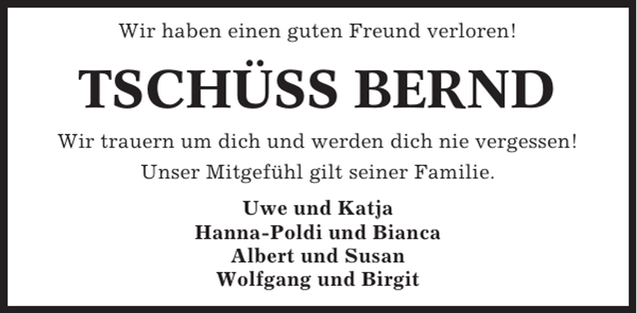<p>Wir haben einen guten Freund verloren!</p><p>TSCHÜSS BERND<br />Wir trauern um dich und werden dich nie vergessen!<br />Unser Mitgefühl gilt seiner Familie.<br />Uwe und Katja<br />Hanna-Poldi und Bianca<br />Albert und Susan<br />Wolfgang und Birgit</p>