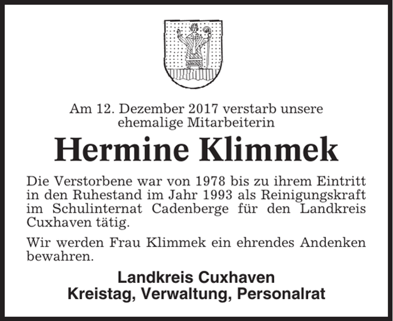 <p>Am 12. Dezember 2017 verstarb unsere<br />ehemalige Mitarbeiterin</p><p>Hermine Klimmek<br />Die Verstorbene war von 1978 bis zu ihrem Eintritt<br />in den Ruhestand im Jahr 1993 als Reinigungskraft<br />im Schulinternat Cadenberge für den Landkreis<br />Cuxhaven tätig.<br />Wir werden Frau Klimmek ein ehrendes Andenken<br />bewahren.</p><p>Landkreis Cuxhaven<br />Kreistag, Verwaltung, Personalrat</p>