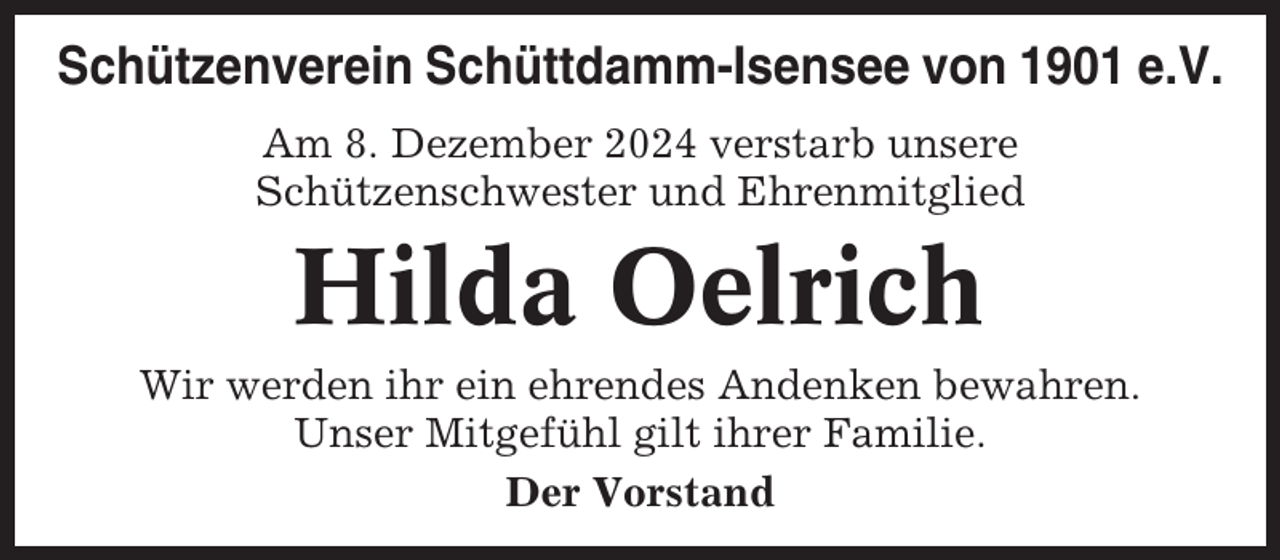 <p>Schützenverein Schüttdamm-Isensee von 1901 e.V.<br />Am 8. Dezember 2024 verstarb unsere<br />Schützenschwester und Ehrenmitglied</p><p>Hilda Oelrich<br />Wir werden ihr ein ehrendes Andenken bewahren.<br />Unser Mitgefühl gilt ihrer Familie.<br />Der Vorstand</p>