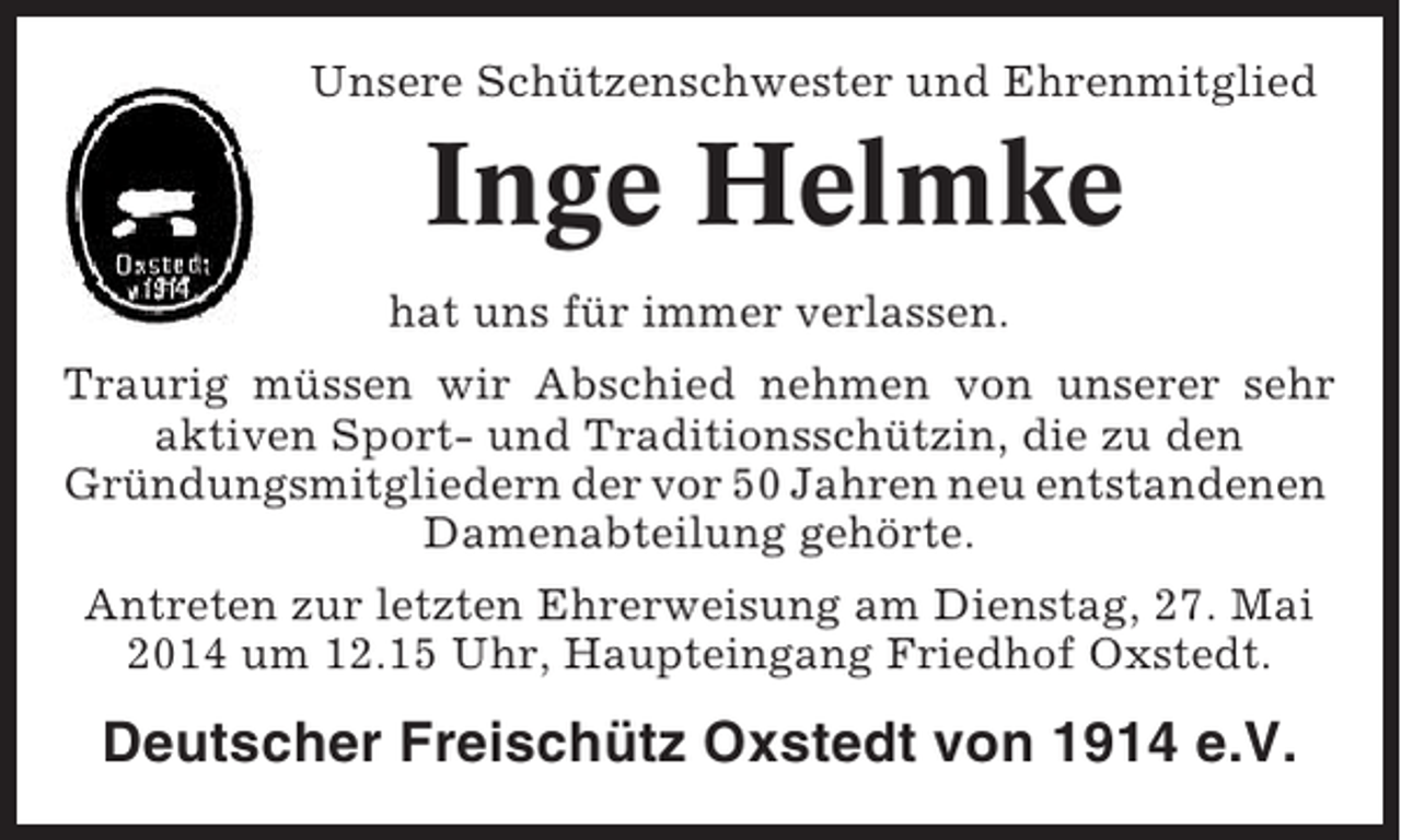 <p>Unsere Schützenschwester und Ehrenmitglied</p><p>Inge Helmke<br />hat uns für immer verlassen.<br />Traurig müssen wir Abschied nehmen von unserer sehr<br />aktiven Sport- und Traditionsschützin, die zu den<br />Gründungsmitgliedern der vor 50 Jahren neu entstandenen<br />Damenabteilung gehörte.<br />Antreten zur letzten Ehrerweisung am Dienstag, 27. Mai<br />2014 um 12.15 Uhr, Haupteingang Friedhof Oxstedt.</p><p>Deutscher Freischütz Oxstedt von 1914 e.V.</p>