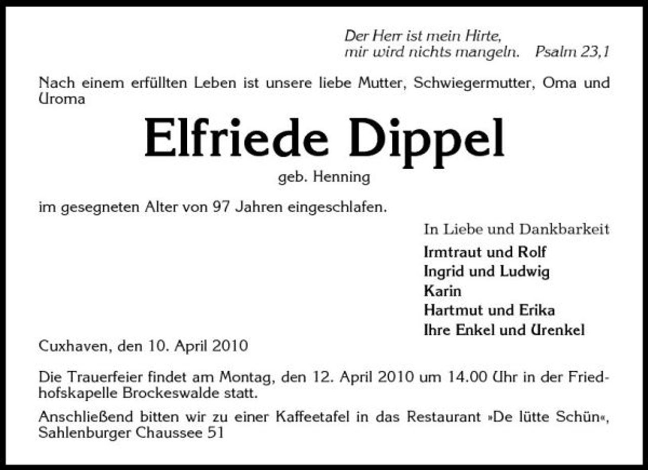 <p>Der Herr ist mein Hirte, mir wird nichts mangeln.</p><p>Psalm 23,1</p><p>Nach einem erfüllten Leben ist unsere liebe Mutter, Schwiegermutter, Oma und Uroma</p><p>Elfriede Dippel<br />geb. Henning im gesegneten Alter von 97 Jahren eingeschlafen. In Liebe und Dankbarkeit Irmtraut und Rolf Ingrid und Ludwig Karin Hartmut und Erika Ihre Enkel und Urenkel Cuxhaven, den 10. April 2010 Die Trauerfeier findet am Montag, den 12. April 2010 um 14.00 Uhr in der Friedhofskapelle Brockeswalde statt. Anschließend bitten wir zu einer Kaffeetafel in das Restaurant »De lütte Schün«, Sahlenburger Chaussee 51</p>