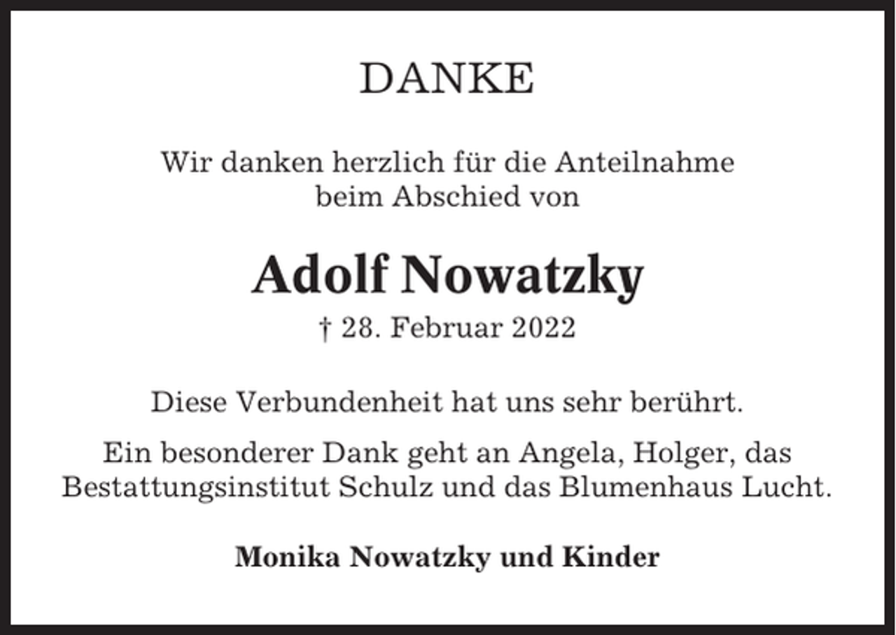 <p>DANKE<br />Wir danken herzlich für die Anteilnahme<br />beim Abschied von</p><p>Adolf Nowatzky<br />† 28. Februar 2022<br />Diese Verbundenheit hat uns sehr berührt.<br />Ein besonderer Dank geht an Angela, Holger, das<br />Bestattungsinstitut Schulz und das Blumenhaus Lucht.<br />Monika Nowatzky und Kinder</p>