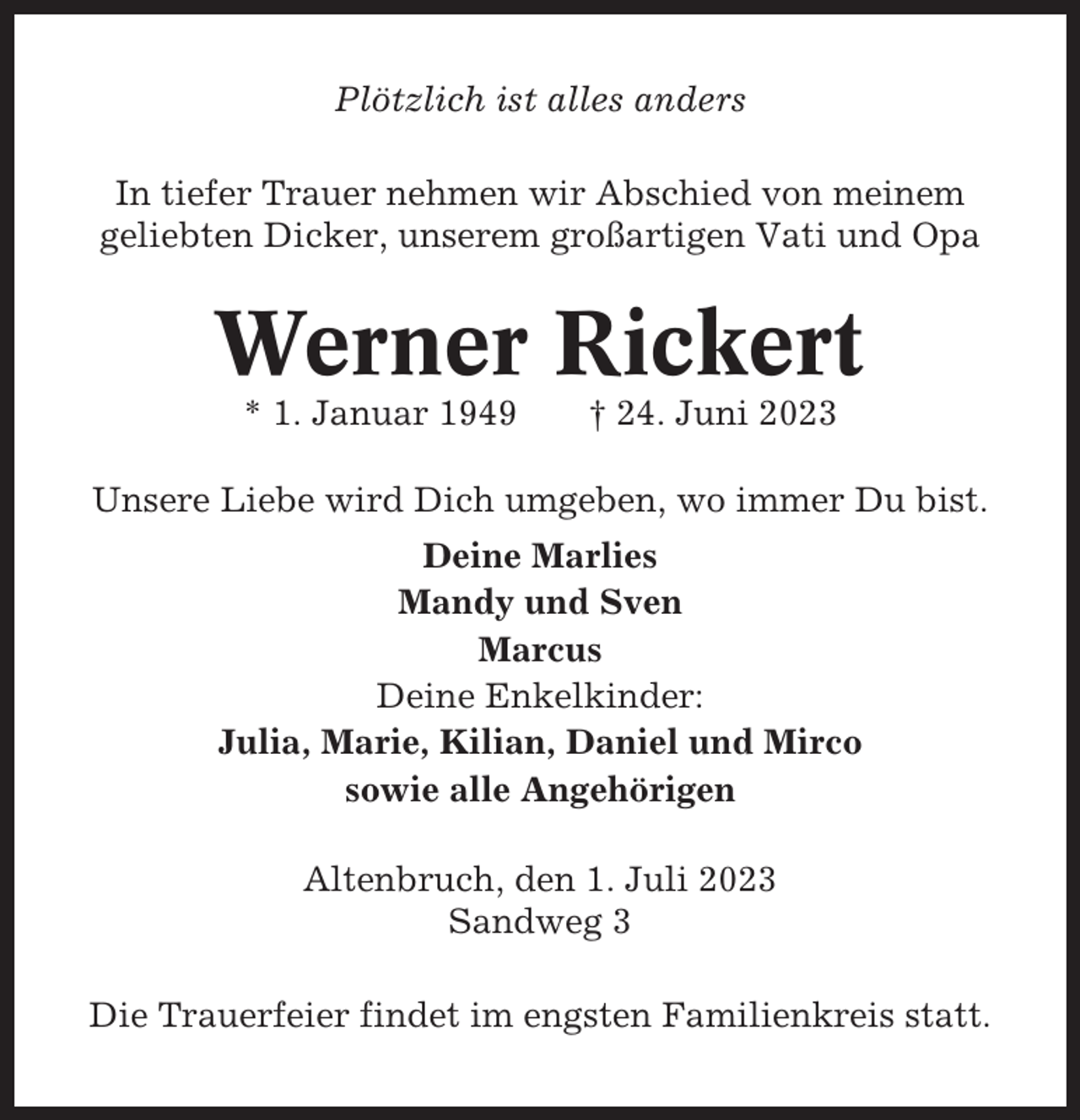 <p>Plötzlich ist alles anders<br />In tiefer Trauer nehmen wir Abschied von meinem<br />geliebten Dicker, unserem großartigen Vati und Opa</p><p>Werner Rickert<br />* 1. Januar 1949</p><p>† 24. Juni 2023</p><p>Unsere Liebe wird Dich umgeben, wo immer Du bist.<br />Deine Marlies<br />Mandy und Sven<br />Marcus<br />Deine Enkelkinder:<br />Julia, Marie, Kilian, Daniel und Mirco<br />sowie alle Angehörigen<br />Altenbruch, den 1. Juli 2023<br />Sandweg 3<br />Die Trauerfeier findet im engsten Familienkreis statt.</p>