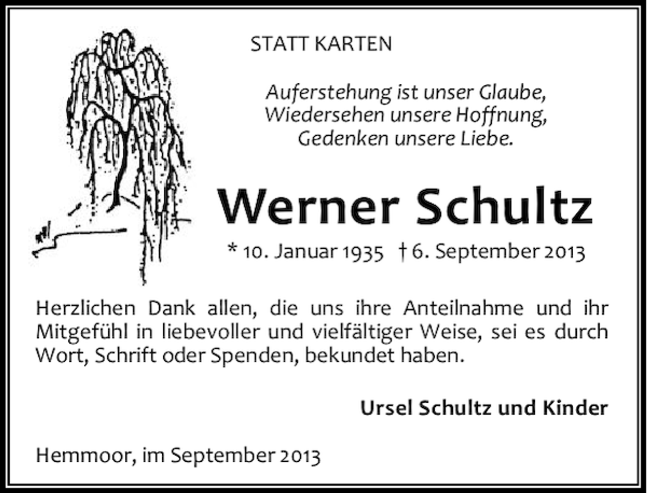 <p>STATT KARTEN<br />Auferstehung ist unser Glaube,<br />Wiedersehen unsere Hoffnung,<br />Gedenken unsere Liebe.</p><p>Werner Schultz<br />* 10. Januar 1935 † 6. September 2013</p><p>Herzlichen Dank allen, die uns ihre Anteilnahme und ihr<br />Mitgefühl in liebevoller und vielfältiger Weise, sei es durch<br />Wort, Schrift oder Spenden, bekundet haben.<br />Ursel Schultz und Kinder<br />Hemmoor, im September 2013</p>