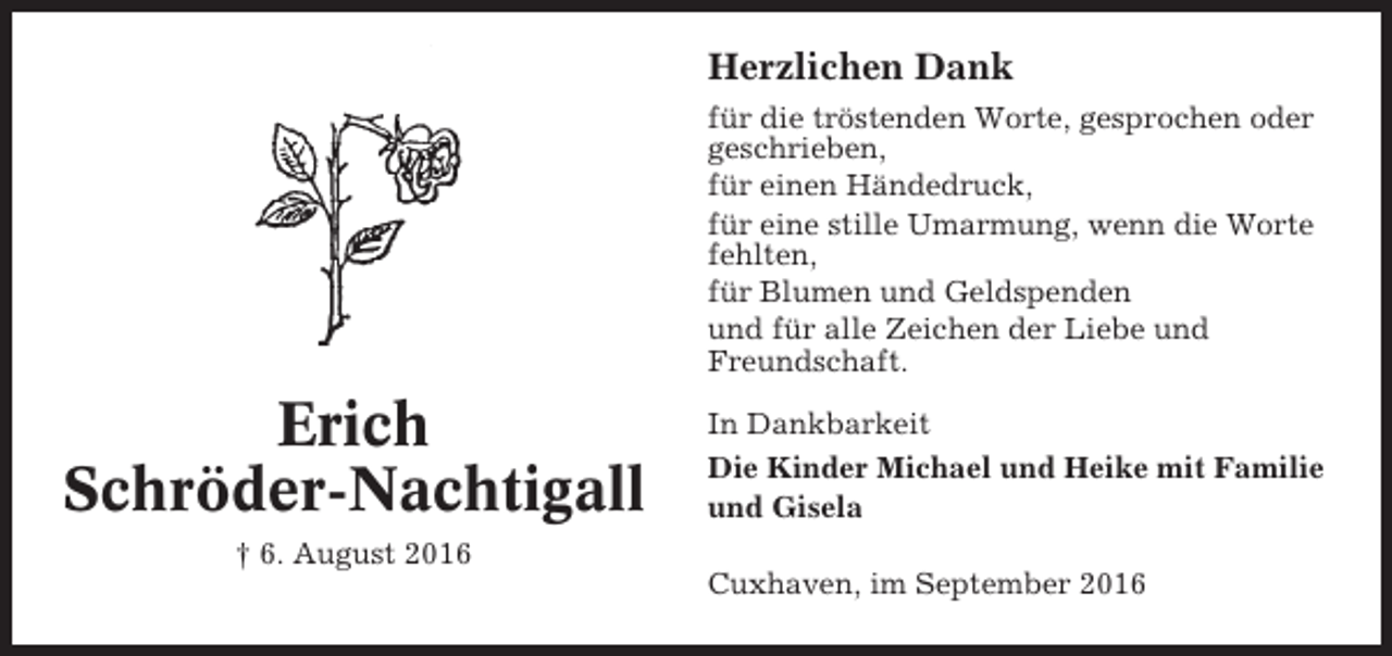 <p>Herzlichen Dank<br />für die tröstenden Worte, gesprochen oder<br />geschrieben,<br />für einen Händedruck,<br />für eine stille Umarmung, wenn die Worte<br />fehlten,<br />für Blumen und Geldspenden<br />und für alle Zeichen der Liebe und<br />Freundschaft.</p><p>Erich<br />Schröder-Nachtigall<br />† 6. August 2016</p><p>In Dankbarkeit<br />Die Kinder Michael und Heike mit Familie<br />und Gisela<br />Cuxhaven, im September 2016</p>