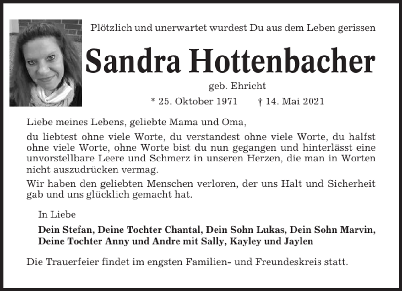 <p>Plötzlich und unerwartet wurdest Du aus dem Leben gerissen</p><p>Sandra Hottenbacher<br />geb. Ehricht<br />* 25. Oktober 1971</p><p>† 14. Mai 2021</p><p>Liebe meines Lebens, geliebte Mama und Oma,<br />du liebtest ohne viele Worte, du verstandest ohne viele Worte, du halfst<br />ohne viele Worte, ohne Worte bist du nun gegangen und hinterlässt eine<br />unvorstellbare Leere und Schmerz in unseren Herzen, die man in Worten<br />nicht auszudrücken vermag.<br />Wir haben den geliebten Menschen verloren, der uns Halt und Sicherheit<br />gab und uns glücklich gemacht hat.<br />In Liebe<br />Dein Stefan, Deine Tochter Chantal, Dein Sohn Lukas, Dein Sohn Marvin,<br />Deine Tochter Anny und Andre mit Sally, Kayley und Jaylen<br />Die Trauerfeier findet im engsten Familien- und Freundeskreis statt.</p>