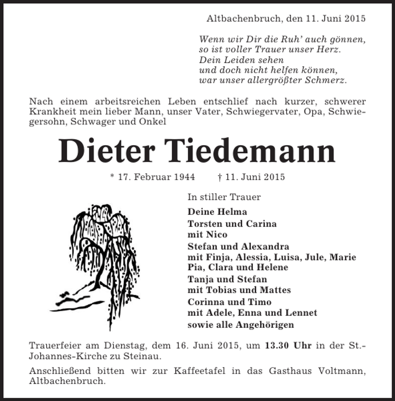 <p>Altbachenbruch, den 11. Juni 2015<br />Wenn wir Dir die Ruh’ auch gönnen,<br />so ist voller Trauer unser Herz.<br />Dein Leiden sehen<br />und doch nicht helfen können,<br />war unser allergrößter Schmerz.<br />Nach einem arbeitsreichen Leben entschlief nach kurzer, schwerer<br />Krankheit mein lieber Mann, unser Vater, Schwiegervater, Opa, Schwiegersohn, Schwager und Onkel</p><p>Dieter Tiedemann<br />* 17. Februar 1944</p><p>† 11. Juni 2015</p><p>In stiller Trauer<br />Deine Helma<br />Torsten und Carina<br />mit Nico<br />Stefan und Alexandra<br />mit Finja, Alessia, Luisa, Jule, Marie<br />Pia, Clara und Helene<br />Tanja und Stefan<br />mit Tobias und Mattes<br />Corinna und Timo<br />mit Adele, Enna und Lennet<br />sowie alle Angehörigen<br />Trauerfeier am Dienstag, dem 16. Juni 2015, um 13.30 Uhr in der St.Johannes-Kirche zu Steinau.<br />Anschließend bitten wir zur Kaffeetafel in das Gasthaus Voltmann,<br />Altbachenbruch.</p>