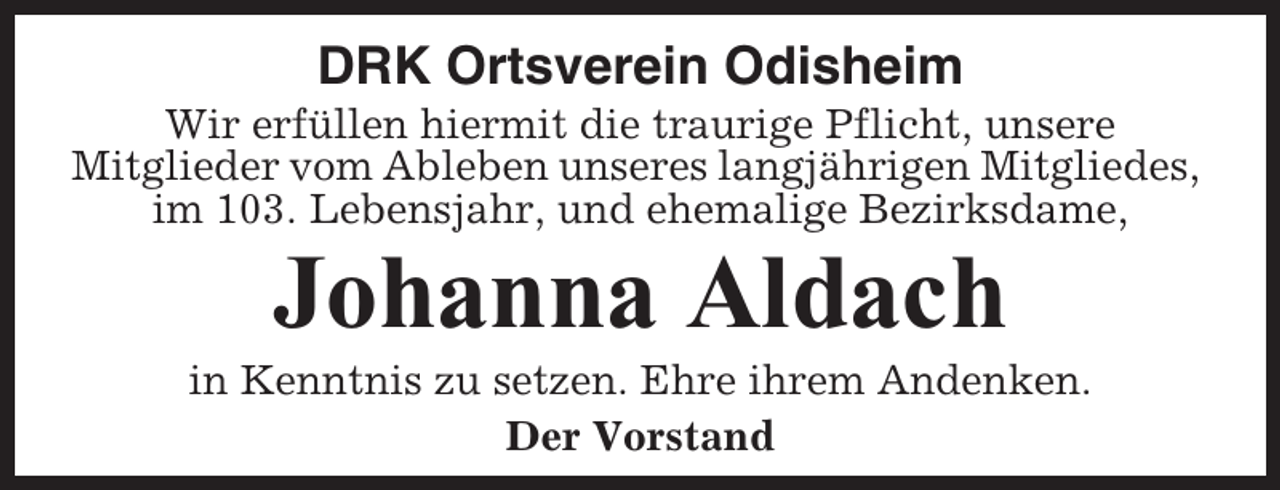 <p>DRK Ortsverein Odisheim<br />Wir erfüllen hiermit die traurige Pflicht, unsere<br />Mitglieder vom Ableben unseres langjährigen Mitgliedes,<br />im 103. Lebensjahr, und ehemalige Bezirksdame,</p><p>Johanna Aldach<br />in Kenntnis zu setzen. Ehre ihrem Andenken.<br />Der Vorstand</p>