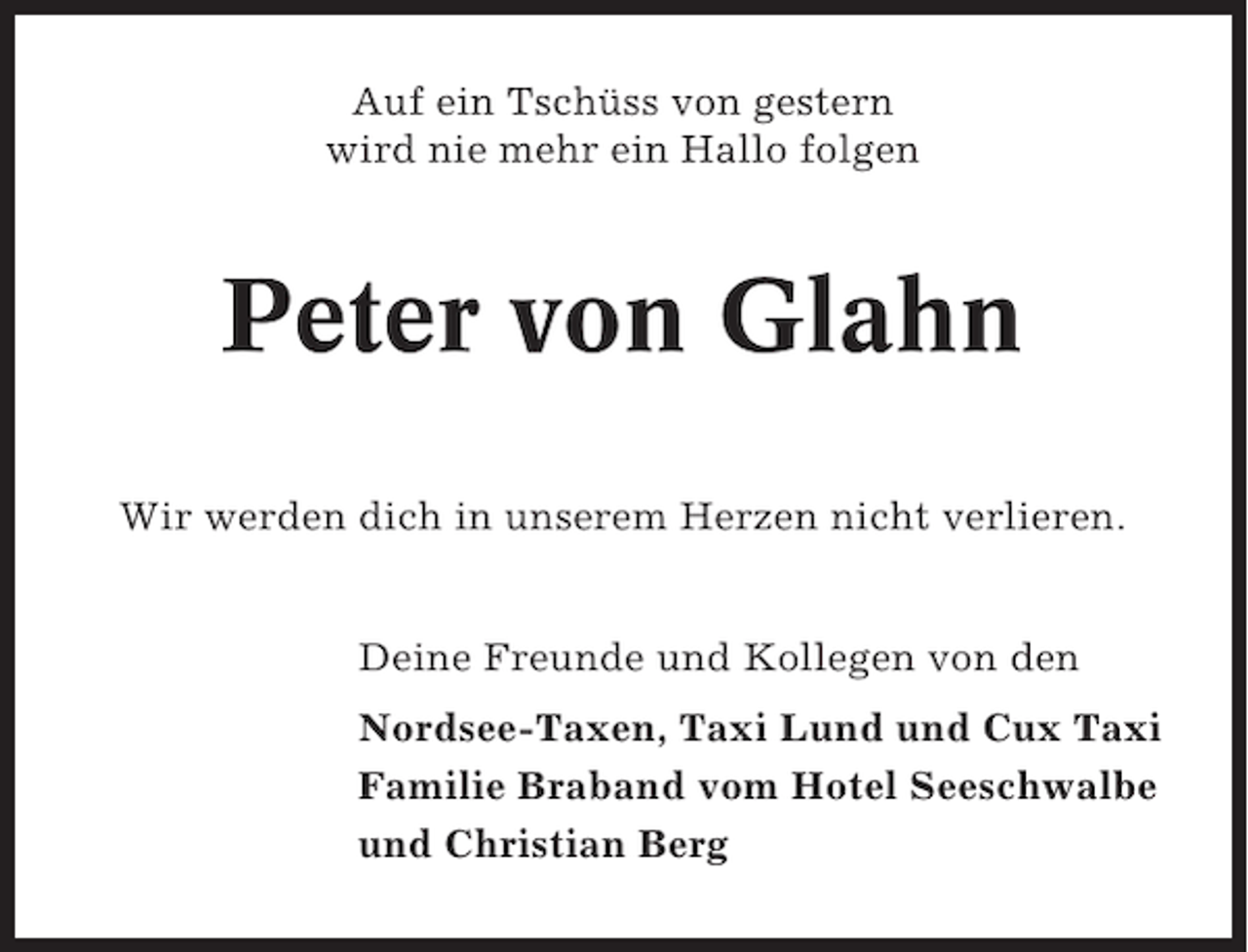 <p>Auf ein Tschüss von gestern<br />wird nie mehr ein Hallo folgen</p><p>Peter von Glahn<br />Wir werden dich in unserem Herzen nicht verlieren.</p><p>Deine Freunde und Kollegen von den<br />Nordsee-Taxen, Taxi Lund und Cux Taxi<br />Familie Braband vom Hotel Seeschwalbe<br />und Christian Berg</p>