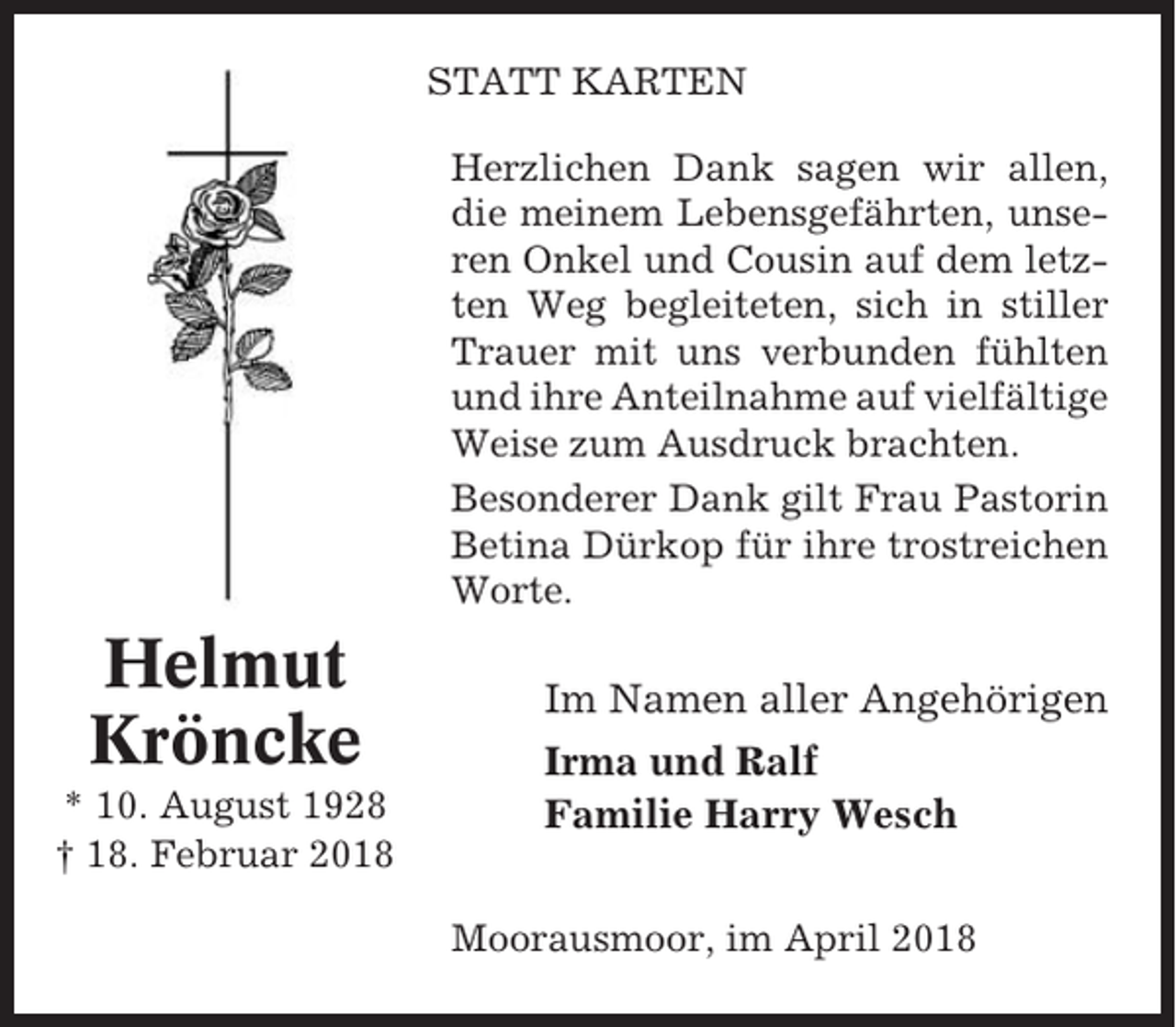<p>STATT KARTEN<br />Herzlichen Dank sagen wir allen,<br />die meinem Lebensgefährten, unseren Onkel und Cousin auf dem letzten Weg begleiteten, sich in stiller<br />Trauer mit uns verbunden fühlten<br />und ihre Anteilnahme auf vielfältige<br />Weise zum Ausdruck brachten.<br />Besonderer Dank gilt Frau Pastorin<br />Betina Dürkop für ihre trostreichen<br />Worte.</p><p>Helmut<br />Kröncke<br />* 10. August 1928<br />† 18. Februar 2018</p><p>Im Namen aller Angehörigen<br />Irma und Ralf<br />Familie Harry Wesch<br />Moorausmoor, im April 2018</p>