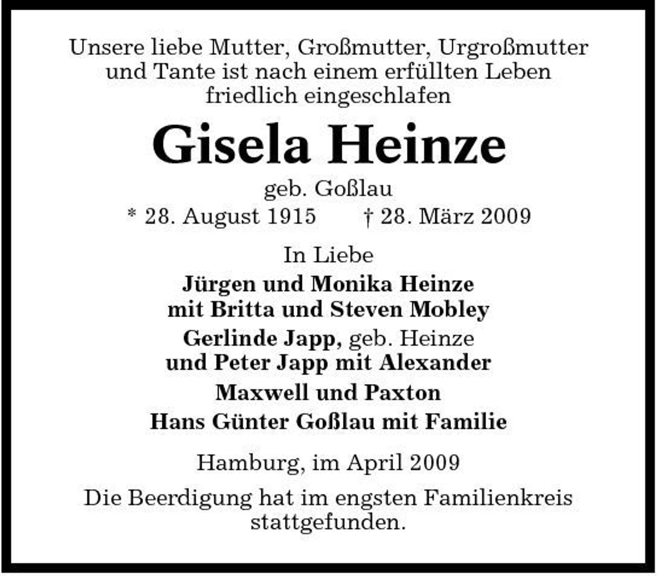 <p>Unsere liebe Mutter, Großmutter, Urgroßmutter und Tante ist nach einem erfüllten Leben friedlich eingeschlafen</p><p>Gisela Heinze<br />geb. Goßlau * 28. August 1915 † 28. März 2009 In Liebe Jürgen und Monika Heinze mit Britta und Steven Mobley Gerlinde Japp, geb. Heinze und Peter Japp mit Alexander Maxwell und Paxton Hans Günter Goßlau mit Familie Hamburg, im April 2009 Die Beerdigung hat im engsten Familienkreis stattgefunden.</p>