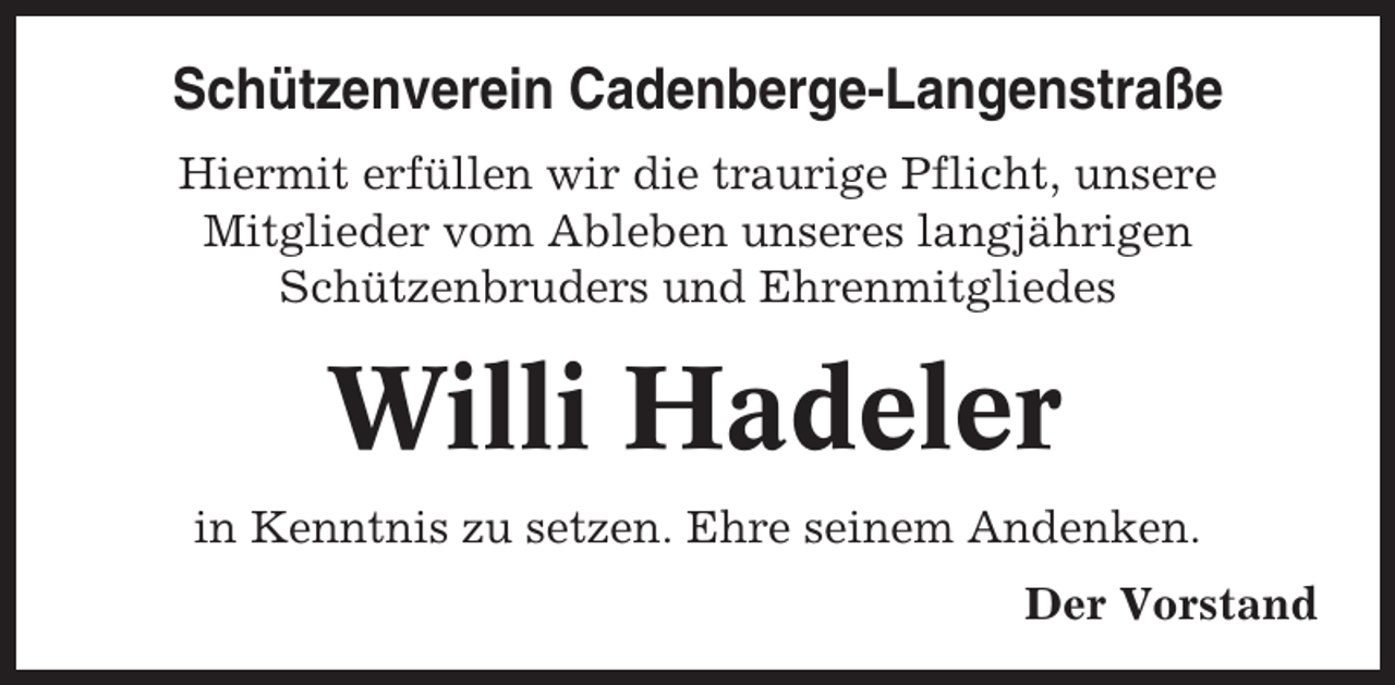 <p>Schützenverein Cadenberge-Langenstraße<br />Hiermit erfüllen wir die traurige Pflicht, unsere<br />Mitglieder vom Ableben unseres langjährigen<br />Schützenbruders und Ehrenmitgliedes</p><p>Willi Hadeler<br />in Kenntnis zu setzen. Ehre seinem Andenken.<br />Der Vorstand</p>