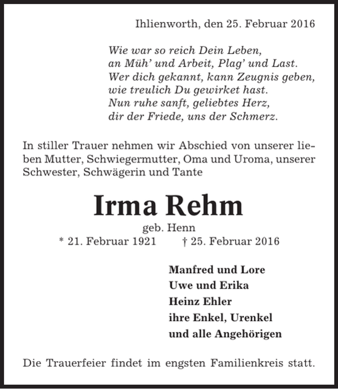 <p>Ihlienworth, den 25. Februar 2016<br />Wie war so reich Dein Leben,<br />an Müh’ und Arbeit, Plag’ und Last.<br />Wer dich gekannt, kann Zeugnis geben,<br />wie treulich Du gewirket hast.<br />Nun ruhe sanft, geliebtes Herz,<br />dir der Friede, uns der Schmerz.<br />In stiller Trauer nehmen wir Abschied von unserer lieben Mutter, Schwiegermutter, Oma und Uroma, unserer<br />Schwester, Schwägerin und Tante</p><p>Irma Rehm<br />geb. Henn<br />* 21. Februar 1921<br />† 25. Februar 2016<br />Manfred und Lore<br />Uwe und Erika<br />Heinz Ehler<br />ihre Enkel, Urenkel<br />und alle Angehörigen<br />Die Trauerfeier findet im engsten Familienkreis statt.</p>