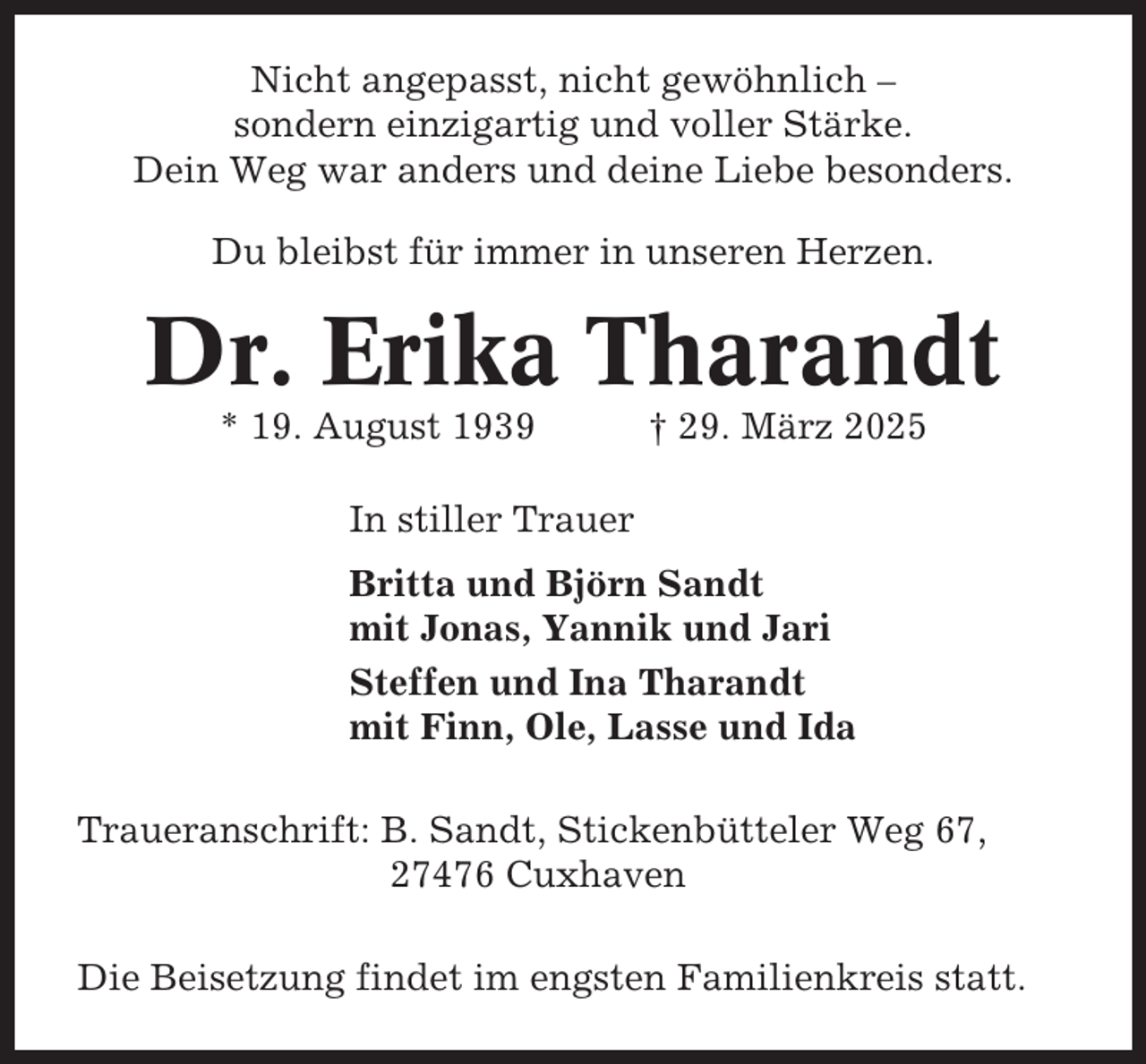 <p>Nicht angepasst, nicht gewöhnlich –<br />sondern einzigartig und voller Stärke.<br />Dein Weg war anders und deine Liebe besonders.<br />Du bleibst für immer in unseren Herzen.</p><p>Dr. Erika Tharandt<br />* 19. August 1939</p><p>† 29. März 2025</p><p>In stiller Trauer<br />Britta und Björn Sandt<br />mit Jonas, Yannik und Jari<br />Steffen und Ina Tharandt<br />mit Finn, Ole, Lasse und Ida<br />Traueranschrift: B. Sandt, Stickenbütteler Weg 67,<br />27476 Cuxhaven<br />Die Beisetzung findet im engsten Familienkreis statt.</p>