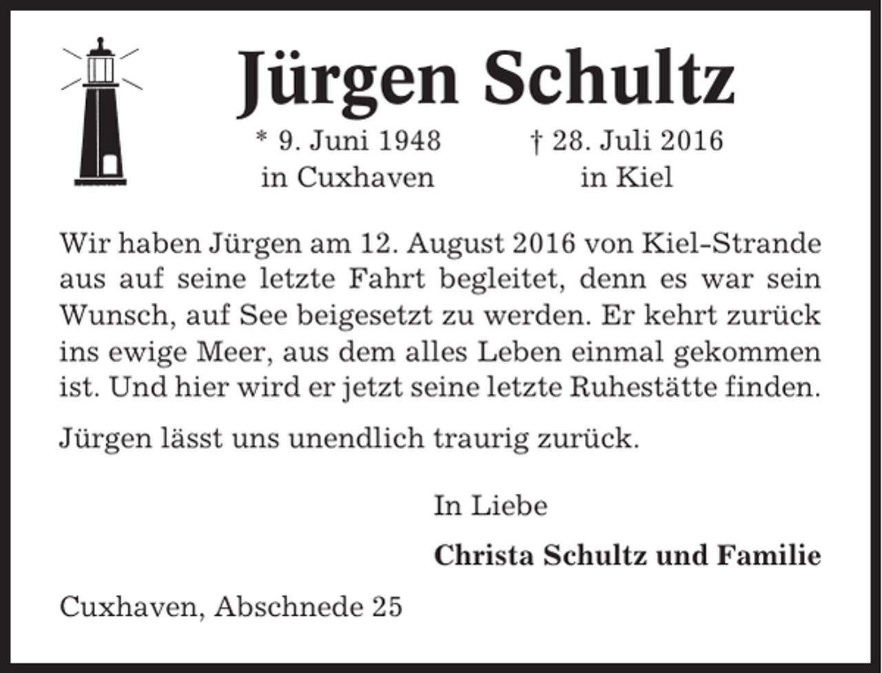 <p>Jürgen Schultz<br />* 9. Juni 1948<br />in Cuxhaven</p><p>† 28. Juli 2016<br />in Kiel</p><p>Wir haben Jürgen am 12. August 2016 von Kiel-Strande<br />aus auf seine letzte Fahrt begleitet, denn es war sein<br />Wunsch, auf See beigesetzt zu werden. Er kehrt zurück<br />ins ewige Meer, aus dem alles Leben einmal gekommen<br />ist. Und hier wird er jetzt seine letzte Ruhestätte finden.<br />Jürgen lässt uns unendlich traurig zurück.<br />In Liebe<br />Christa Schultz und Familie<br />Cuxhaven, Abschnede 25</p>