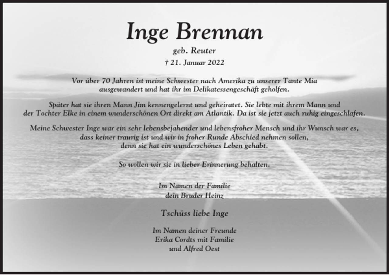 <p>Inge Brennan<br />geb. Reuter<br />† 21. Januar 2022<br />Vor über 70 Jahren ist meine Schwester nach Amerika zu unserer Tante Mia<br />ausgewandert und hat ihr im Delikatessengeschäft geholfen.<br />Später hat sie ihren Mann Jim kennengelernt und geheiratet. Sie lebte mit ihrem Mann und<br />der Tochter Elke in einem wunderschönen Ort direkt am Atlantik. Da ist sie jetzt auch ruhig eingeschlafen.<br />Meine Schwester Inge war ein sehr lebensbejahender und lebensfroher Mensch und ihr Wunsch war es,<br />dass keiner traurig ist und wir in froher Runde Abschied nehmen sollen,<br />denn sie hat ein wunderschönes Leben gehabt.<br />So wollen wir sie in lieber Erinnerung behalten.<br />Im Namen der Familie<br />dein Bruder Heinz</p><p>Tschüss liebe Inge<br />Im Namen deiner Freunde<br />Erika Cordts mit Familie<br />und Alfred Oest</p>