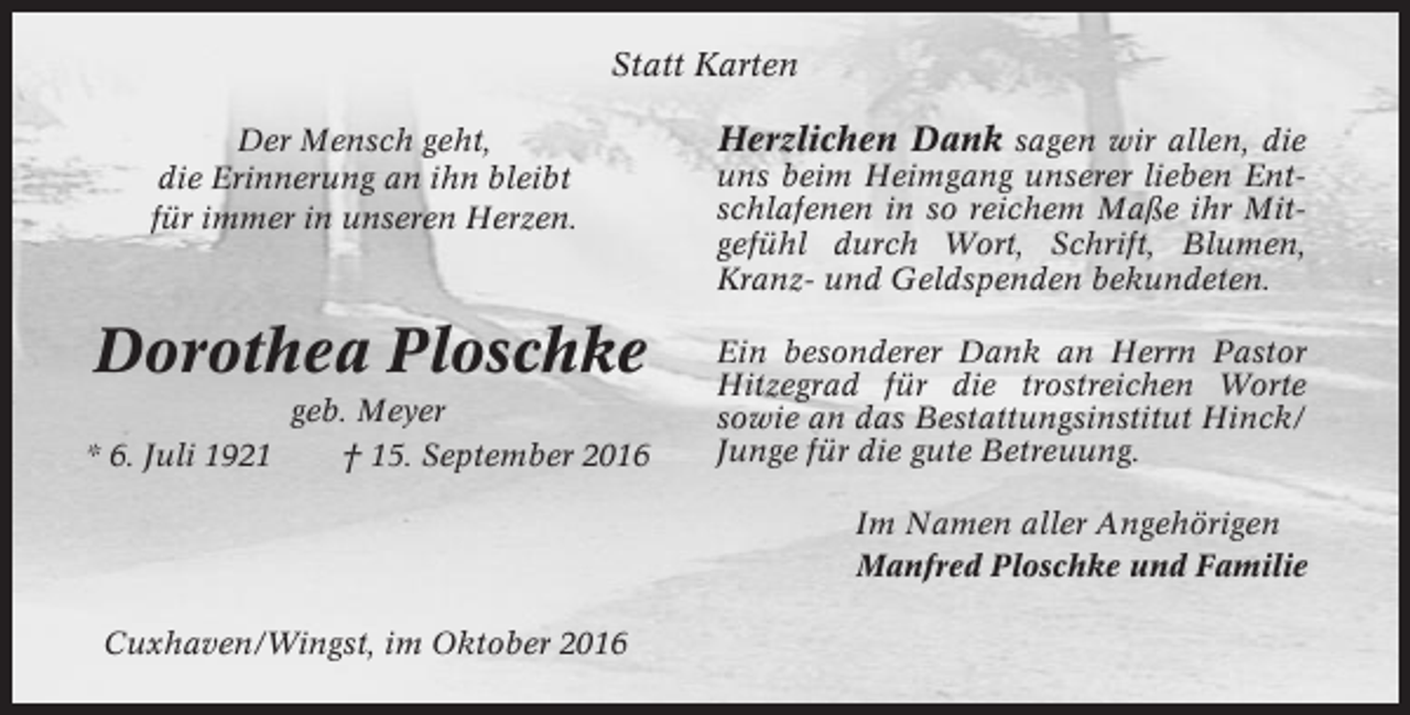 <p>Statt Karten<br />Der Mensch geht,<br />die Erinnerung an ihn bleibt<br />für immer in unseren Herzen.</p><p>Herzlichen Dank sagen wir allen, die</p><p>Dorothea Ploschke</p><p>Ein besonderer Dank an Herrn Pastor<br />Hitzegrad für die trostreichen Worte<br />sowie an das Bestattungsinstitut Hinck/<br />Junge für die gute Betreuung.</p><p>* 6. Juli 1921</p><p>geb. Meyer<br />† 15. September 2016</p><p>uns beim Heimgang unserer lieben Entschlafenen in so reichem Maße ihr Mitgefühl durch Wort, Schrift, Blumen,<br />Kranz- und Geldspenden bekundeten.</p><p>Im Namen aller Angehörigen<br />Manfred Ploschke und Familie<br />Cuxhaven/Wingst, im Oktober 2016</p>