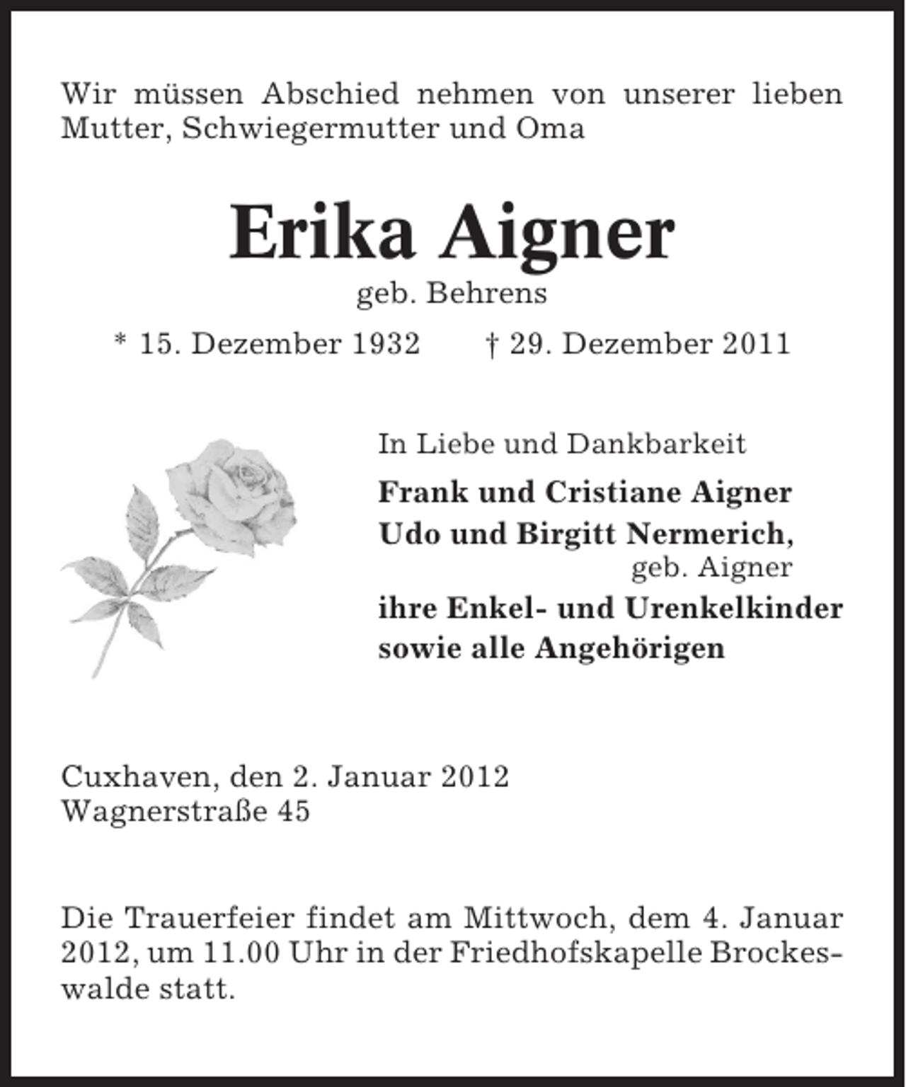 <p>Wir müssen Abschied nehmen von unserer lieben<br />Mutter, Schwiegermutter und Oma</p><p>Erika Aigner<br />geb. Behrens<br />* 15. Dezember 1932</p><p>† 29. Dezember 2011</p><p>In Liebe und Dankbarkeit</p><p>Frank und Cristiane Aigner<br />Udo und Birgitt Nermerich,<br />geb. Aigner</p><p>ihre Enkel- und Urenkelkinder<br />sowie alle Angehörigen</p><p>Cuxhaven, den 2. Januar 2012<br />Wagnerstraße 45<br />Die Trauerfeier findet am Mittwoch, dem 4. Januar<br />2012, um 11.00 Uhr in der Friedhofskapelle Brockeswalde statt.</p>