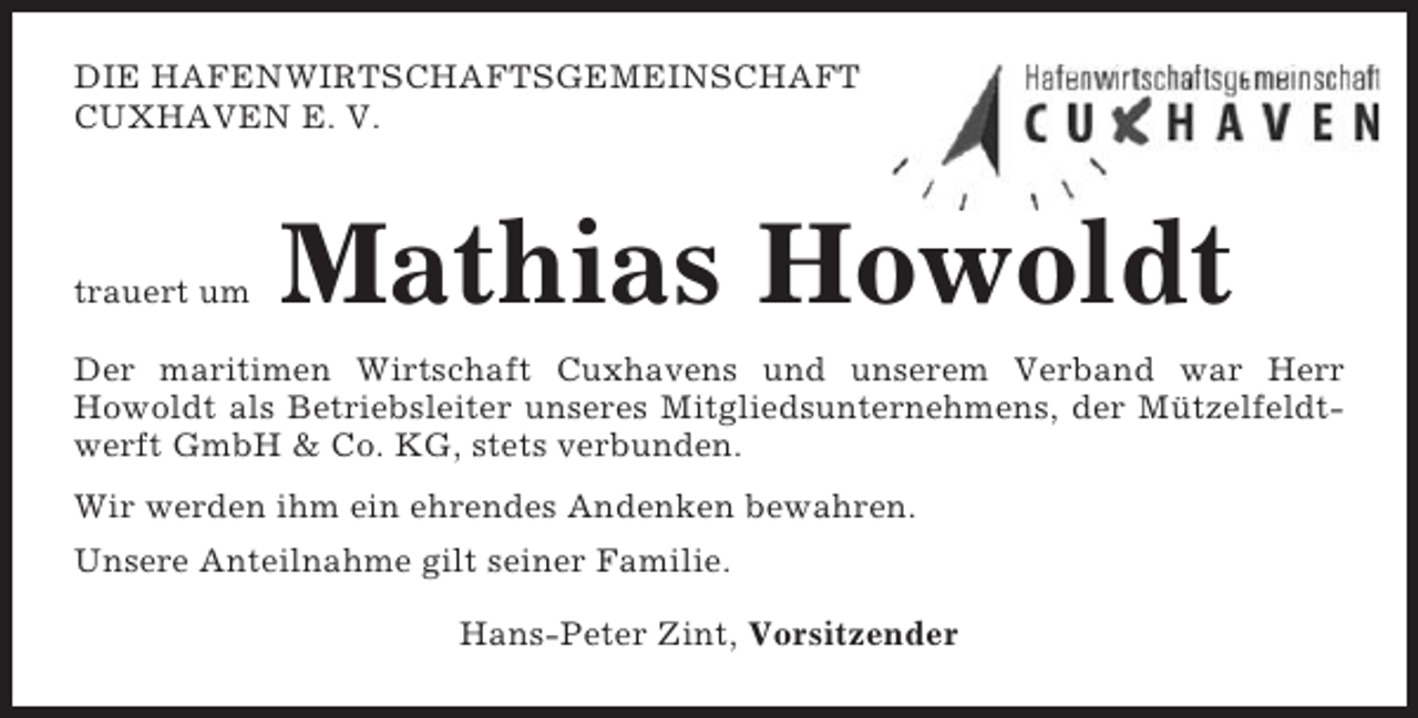 <p>DIE HAFENWIRTSCHAFTSGEMEINSCHAFT<br />CUXHAVEN E. V.</p><p>trauert um</p><p>Mathias Howoldt</p><p>Der maritimen Wirtschaft Cuxhavens und unserem Verband war Herr<br />Howoldt als Betriebsleiter unseres Mitgliedsunternehmens, der Mützelfeldtwerft GmbH &amp; Co. KG, stets verbunden.<br />Wir werden ihm ein ehrendes Andenken bewahren.<br />Unsere Anteilnahme gilt seiner Familie.<br />Hans-Peter Zint, Vorsitzender</p>