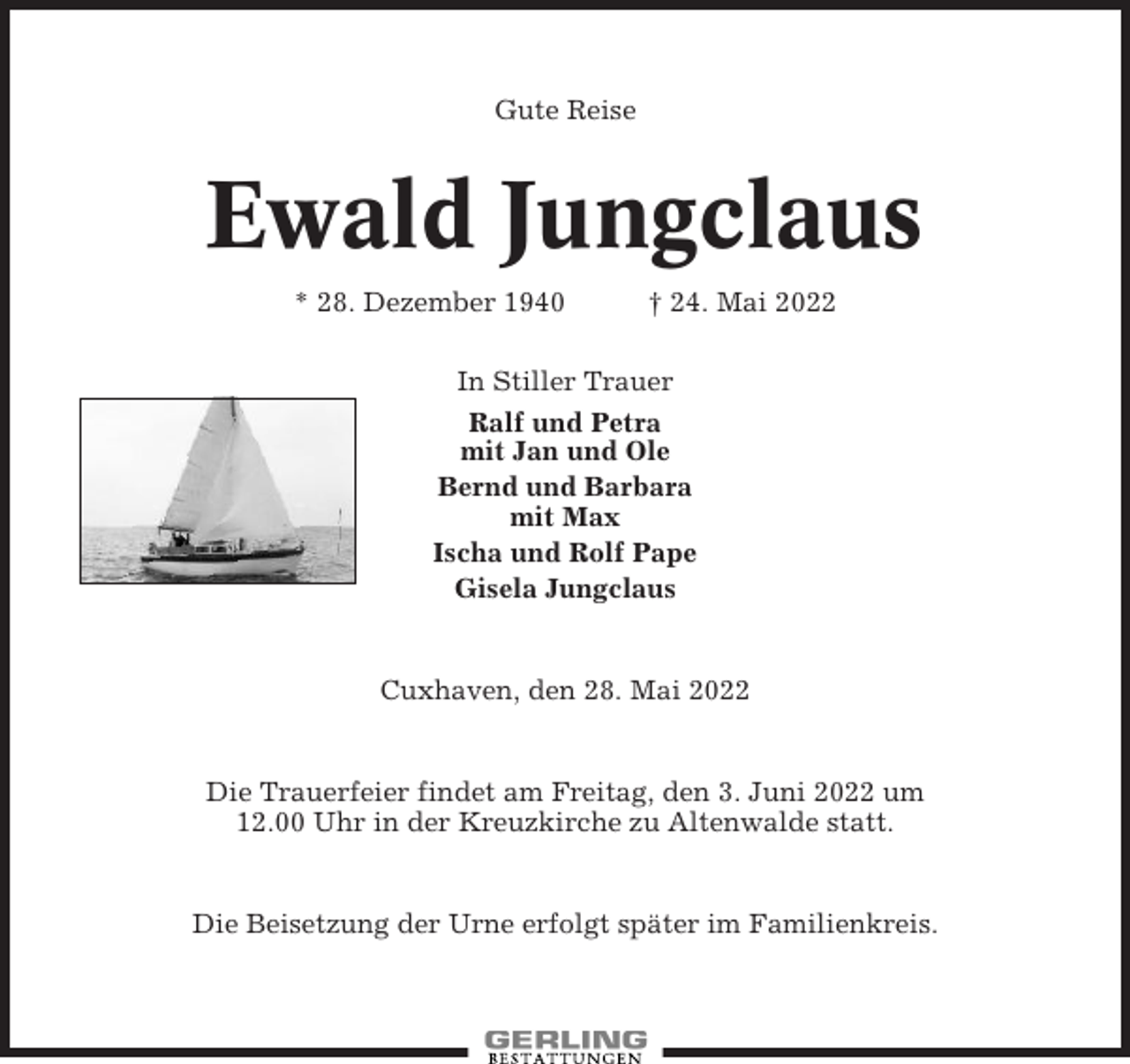 <p>Gute Reise</p><p>Ewald Jungclaus<br />* 28. Dezember 1940</p><p>† 24. Mai 2022</p><p>In Stiller Trauer<br />Ralf und Petra<br />mit Jan und Ole<br />Bernd und Barbara<br />mit Max<br />Ischa und Rolf Pape<br />Gisela Jungclaus</p><p>Cuxhaven, den 28. Mai 2022</p><p>Die Trauerfeier findet am Freitag, den 3. Juni 2022 um<br />12.00 Uhr in der Kreuzkirche zu Altenwalde statt.</p><p>Die Beisetzung der Urne erfolgt später im Familienkreis.</p>