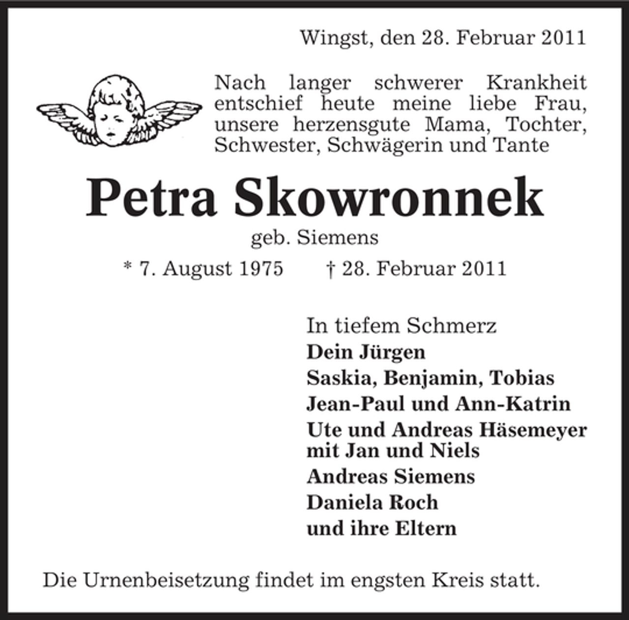 <p>Wingst, den 28. Februar 2011 Nach langer schwerer Krankheit entschief heute meine liebe Frau, unsere herzensgute Mama, Tochter, Schwester, Schwägerin und Tante</p><p>Petra Skowronnek<br />geb. Siemens * 7. August 1975 † 28. Februar 2011</p><p>In tiefem Schmerz<br />Dein Jürgen Saskia, Benjamin, Tobias Jean-Paul und Ann-Katrin Ute und Andreas Häsemeyer mit Jan und Niels Andreas Siemens Daniela Roch und ihre Eltern Die Urnenbeisetzung findet im engsten Kreis statt.</p>