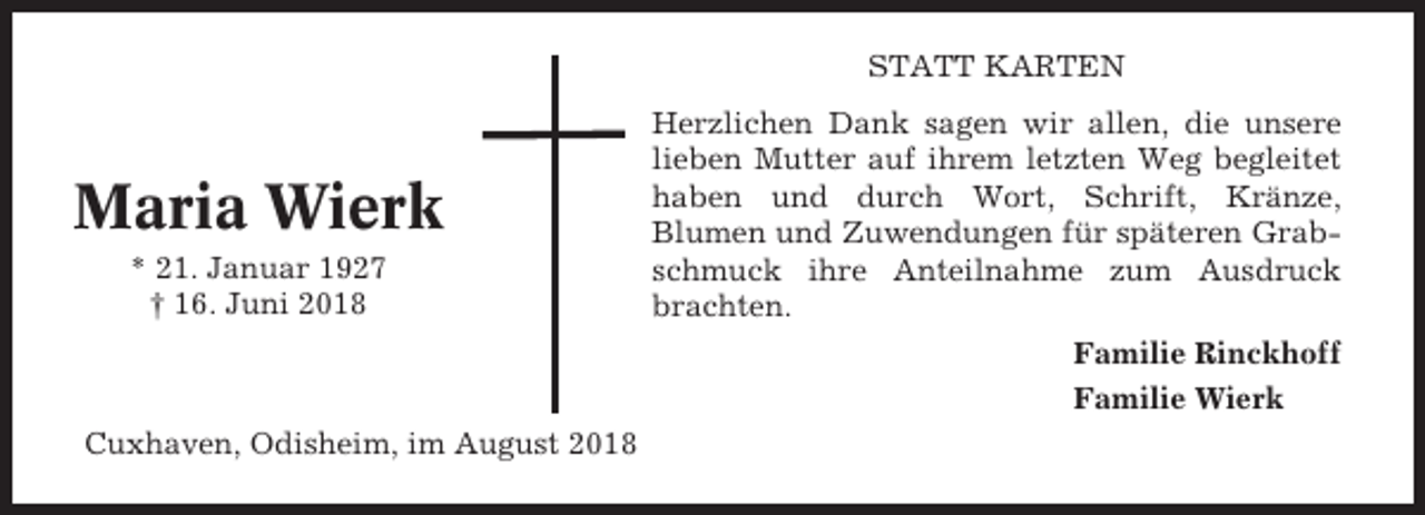 <p>STATT KARTEN</p><p>Maria Wierk<br />* 21. Januar 1927<br />† 16. Juni 2018</p><p>Herzlichen Dank sagen wir allen, die unsere<br />lieben Mutter auf ihrem letzten Weg begleitet<br />haben und durch Wort, Schrift, Kränze,<br />Blumen und Zuwendungen für späteren Grabschmuck ihre Anteilnahme zum Ausdruck<br />brachten.<br />Familie Rinckhoff<br />Familie Wierk</p><p>Cuxhaven, Odisheim, im August 2018</p>