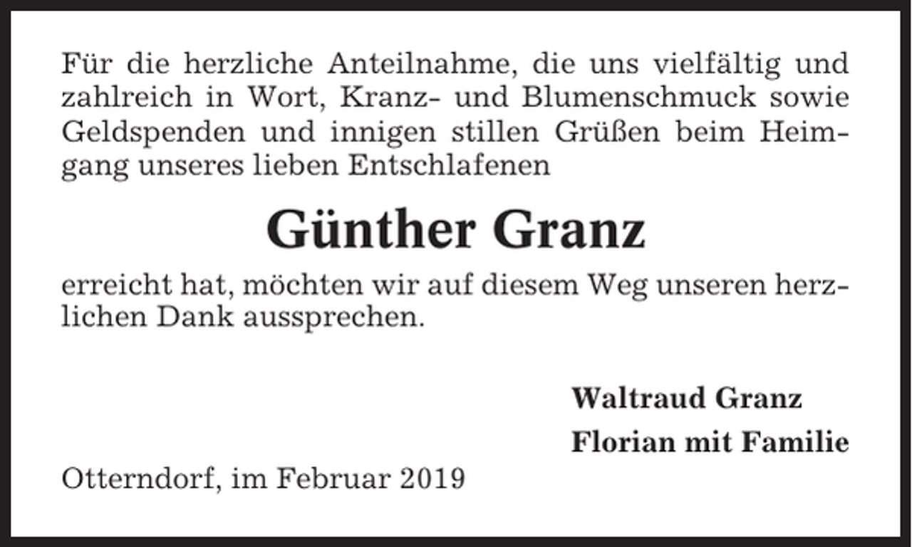 <p>Für die herzliche Anteilnahme, die uns vielfältig und<br />zahlreich in Wort, Kranz- und Blumenschmuck sowie<br />Geldspenden und innigen stillen Grüßen beim Heimgang unseres lieben Entschlafenen</p><p>Günther Granz<br />erreicht hat, möchten wir auf diesem Weg unseren herzlichen Dank aussprechen.<br />Waltraud Granz<br />Florian mit Familie<br />Otterndorf, im Februar 2019</p>