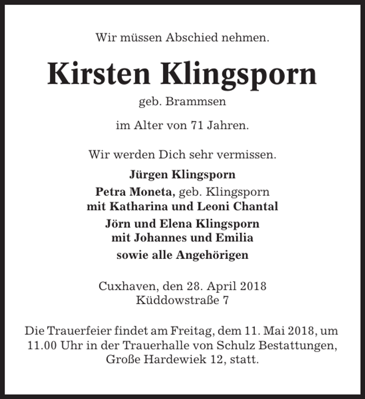 <p>Wir müssen Abschied nehmen.</p><p>Kirsten Klingsporn<br />geb. Brammsen<br />im Alter von 71 Jahren.<br />Wir werden Dich sehr vermissen.<br />Jürgen Klingsporn<br />Petra Moneta, geb. Klingsporn<br />mit Katharina und Leoni Chantal<br />Jörn und Elena Klingsporn<br />mit Johannes und Emilia<br />sowie alle Angehörigen<br />Cuxhaven, den 28. April 2018<br />Küddowstraße 7<br />Die Trauerfeier findet am Freitag, dem 11. Mai 2018, um<br />11.00 Uhr in der Trauerhalle von Schulz Bestattungen,<br />Große Hardewiek 12, statt.</p>